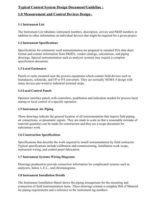 Typical Control System Design Document/Guideline : 
1.0 Measurement and Control Devices Design : 
1.1 Instrument List 
The Instrument List tabulates instrument numbers, description, service and P&ID numbers in 
addition to other information on individual devices that might be required for a given project. 
1.2 Instrument Specifications 
Specifications for commonly used instrumentation are prepared in standard ISA data sheet 
format and contain information from P&ID's, vendor catalogs, calculations, and piping 
drawings. Special instrumentation such as analyzer systems may require a complete 
specification document. 
1.3 Local Enclosures 
Panels or racks mounted near the process equipment which contain field devices such as 
transducers, solenoids, and I/P or P/I converters. They are normally NEMA 4 design with 
many devices pre-wired to industrial terminal strips. 
1.4 Local Control Panels 
Operator interface panels with controllers, pushbutton and indication needed for process local 
startup or local control of a specific operation. 
1.5 Instrument Air Piping 
These drawings indicate the general location of all instrumentation that require field piping, 
air connections, or pneumatic signals. They are made to scale so that a reasonable estimate of 
material quantities can be made for construction and they are a scope document for 
subcontract work. 
1.6 Construction Specifications 
Specifications that describe the work required to install instrumentation by field contractor. 
Typical specifications include calibration and commissioning, installation work scope, 
instrument wiring, and control pnael fabrication. 
1.7 Instrument Systems Wiring Diagrams 
Drawings produced to provide connection information for complicated systems such as 
analyzers, halon, L.E.L., and chromatograms. 
1.8 Instrument Installation Details 
The Instrument Installation Detail shows the piping arrangement for the mounting and 
connection of field instrumentation items. These drawings contain a complete Bill of Material 
for piping requirements and a reference to the instrument tag numbers. 
 