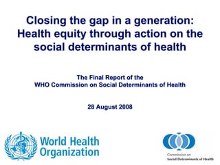 Closing the gap in a generation:
Health equity through action on the
  social determinants of health

             The Final Report of the
   WHO Commission on Social Determinants of Health


                   28 August 2008
 