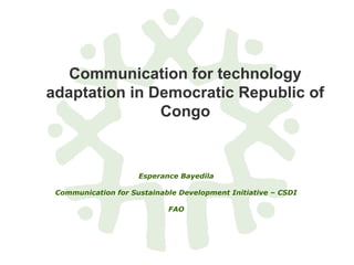 Communication for technology
adaptation in Democratic Republic of
Congo
Esperance Bayedila
Communication for Sustainable Development Initiative – CSDI
FAO
 