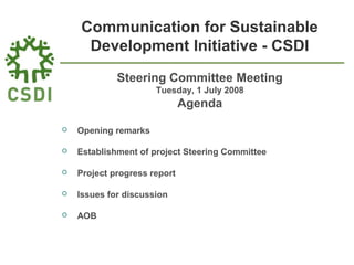 Communication for Sustainable
Development Initiative - CSDI
Steering Committee Meeting
Tuesday, 1 July 2008
Agenda
 Opening remarks
 Establishment of project Steering Committee
 Project progress report
 Issues for discussion
 AOB
 
