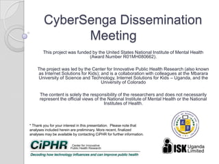 CyberSenga Dissemination
Meeting
This project was funded by the United States National Institute of Mental Health
(Award Number R01MH080662).
The project was led by the Center for Innovative Public Health Research (also known
as Internet Solutions for Kids); and is a collaboration with colleagues at the Mbarara
University of Science and Technology, Internet Solutions for Kids – Uganda, and the
University of Colorado
The content is solely the responsibility of the researchers and does not necessarily
represent the official views of the National Institute of Mental Health or the National
Institutes of Health.
* Thank you for your interest in this presentation. Please note that
analyses included herein are preliminary. More recent, finalized
analyses may be available by contacting CiPHR for further information.
 
