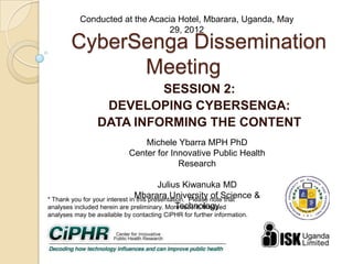 CyberSenga Dissemination
Meeting
SESSION 2:
DEVELOPING CYBERSENGA:
DATA INFORMINGTHE CONTENT
*Thank you for your interest in this presentation. Please note that analyses
included herein are preliminary. More recent, finalized analyses may be available
by contacting CiPHR for further information.
MicheleYbarra MPH PhD
Center for Innovative Public Health Research
Julius Kiwanuka MD
Mbarara University of Science & Technology
Conducted at the Acacia Hotel, Mbarara, Uganda, May 29, 2012
 