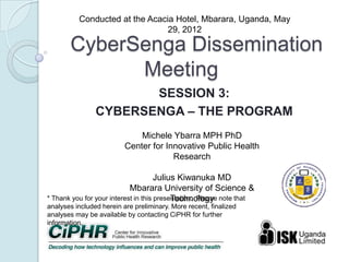 CyberSenga Dissemination
Meeting
SESSION 3:
CYBERSENGA –THE PROGRAM
*Thank you for your interest in this presentation. Please note that
analyses included herein are preliminary. More recent, finalized analyses
may be available by contacting CiPHR for further information.
Conducted at the Acacia Hotel, Mbarara, Uganda, May 29, 2012
MicheleYbarra MPH PhD
Center for Innovative Public Health Research
Julius Kiwanuka MD
Mbarara University of Science & Technology
 