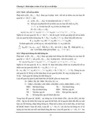 Chương I: Khái niệm cơ bản về các hệ cơ sở dữ liệu
4.2.2 Tách - kết nối tự nhiên
Phép tách ϕ [Ω1 , Ω2 , .. , Ωp ] được gọi là phép tách - kết nối tự nhiên của của lược đồ
quan hệ s= <Ω, F >, nếu:
a) ϕ [Ω1 , Ω2 , .. , Ωp ] là một phép tách của s= <Ω, F >.
b) Kết quả của phép kết nối tự nhiên của các lược đồ chiếu πΩi (S),
i = 1 ÷ p, là một lược đồ mϕ (s) trên các thuộc tính
Ω = Ω 1 ∪ Ω 2 ∪. ∪ Ωp .
mϕ (s):=πΩ1 (s) ⏐><⏐ πΩ2 (s) ⏐><⏐ ... ⏐><⏐ πΩp (s) = s1 ⏐><⏐ s2 ⏐><⏐.. ......⏐><⏐ sp.
Nghĩa là với mọi quan hệ R∈ s= <Ω, F >, khi đó mϕ(R ) là kết quả phép kết nối tự nhiên
của các quan hệ chiếu tương ứng Ri := RΩi := πΩi (R), i =1 ÷ p, được biểu diễn như sau:
R ⊆ mϕ (R):= πΩ1 (R) ⏐><⏐ πΩ2 (R) ⏐><⏐ ... ⏐><⏐ πΩp (R).
Từ định nghĩa trên có thể suy ra, nếu một thể hiện I ∈ mϕ (s)khi đó:
77
⏐><⏐ πΩp (I) = {a1, a2,..., ap}⏐ Nếu Aj ∈ Ω i , tại vị trí j ứng Ri nhận giá trị aj ,
các vị trí khác nhận giá trị khác aj , i =1 ÷ p } .
4.2.3 Phép tách không tổn thất thông tin
Phép tách ϕ [Ω1 , Ω2 , .. , Ωp ] được gọi phép tách không tổn thất thông tin của lược đồ
quan hệ s= <Ω, F >, nếu ϕ [Ω1 , Ω2 , .. , Ωp ] là phép tách – kết nối tự nhiên và:
S= mϕ (s):=πΩ1 (s) ⏐><⏐ πΩ2 (s) ⏐><⏐ ... ⏐><⏐ πΩp (s) = s1 ⏐><⏐ s2 ⏐><⏐ .... ⏐><⏐ sp.
Nghĩa là với mọi quan hệ R ∈s, khi đó R được khôi phục chính xác từ phép kết nối tự
nhiên của các quan hệ chiếu R i = πΩi (R ), i = 1 ÷ p.
R = πΩ1 (R) ⏐><⏐ πΩ2 (R ) ⏐><⏐ ... ⏐><⏐ πΩp (R ) : = R1 ⏐><⏐ R2 ⏐><⏐ ... ⏐><⏐ Rp. Thông tin của
một quan hệ R bất kỳ có thể nhận được từ các quan hệ chiếu Ri ứng với phép tách ϕ .
Ví dụ : Tách quan hệ không tổn thất thông tin
Lược đồ quan hệ quản lý phát hành báo chí QLBC gồm các thuộc tính:
Ω ={MK#, TK, DC, MB#, TB, GIA, SL} và
F = {MK#→TK,MK#→DC,MB#→TB,MB#→ GIA, (MK#,MB#) → SL}.
MK#: Mã khách hàng TK : Tên khách hàng
DC : Địa chỉ khách hàng MB#: Mã báo, tạp chí
TB : Tên báo, tạp chí GIA: Đơn giá báo, tạp chí
SL : Số lượng báo, tạp chí khách đặt mua
Trong lược đồ quan hệ QLBC, các thông tin về tên khách (TK) , địa chỉ (DC), tên báo
(TB) .. lặp lại rất nhiều lần trong các quan hệ thể hiện, đó là nguyên nhân dẫn đến sự xuất
hiện các bất thường, nhập nhằng thông tin. Phép tách ϕ được mô tả dưới đây, sẽ tách lược
đồ QLBC thành 3 lược đồ chiếu. Lược đồ s3 = <Ω3, F3> chỉ cần lưu trữ thông tin về số
lượng các loại báo của mỗi một khách hàng đặt mua. Lược đồ quan hệ s1 = <Ω1 , F1> lưu
i =1
p
 