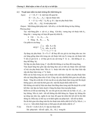 Chương I: Khái niệm cơ bản về các hệ cơ sở dữ liệu
4.3 Thuật toán kiểm tra tách không tổn thất thông tin
Input: s = < Ω , F > là một lược đồ quan hệ .
Ω = {A1 , A2 ,.. , An } tập các thuộc tính.
F = {f : Lj → Rj ⏐ Lj, Rj ⊆ Ω } tập các phụ thuộc hàm.
ϕ [Ω1 , Ω2 , .. , Ωp ] là một phép tách
Output: Một khảng định phép tách - kết nối ϕ có tổn thất thông tin hay không.
Phương pháp:
Tạo một bảng gồm n cột và p dòng. Cột thứ j tương ứng với thuộc tính Aj ,
hàng thứ i tương ứng với lược đồ quan hệ chiếu Ri :
• Cột : A1 , A2 , .. , An
• Hàng: Ri , R2 , ...., Rp
Các phần tử của bảng:
79
i = 1 ÷ n, j = 1 ÷ p.
α(i,j) =
ai nếu Ai ∈ Ωi
bij nếu Ai ∉ Ωi
Áp dụng các phụ thuộc X→ Y∈ F để thay đổi các giá trị của bảng như sau: tìm
các hàng giống nhau trên trong các cột thuộc tính của X, trong các cột thuộc tính
Y nếu có giá trị là a sẽ thay giá trị các cột trong Y là ai , nếu không có ai ,
thay thế bằng bij .
Xét lặp các phụ thuộc trong F cho đến khi không có sự thay đổi trong bảng.
Việc duyệt bảng bao gồm sắp xếp bảng theo cột có tính các thuộc tính xuất hiện
vế trái của phụ thuộc hàm. Nếu có k thuộc tính như vậy thì việc thực hiện sắp
xếp cần thực hiện trong n * k bước.
Điền các ký hiệu trong các cột có thuộc tính xuất hiện vế phải của phụ thuộc hàm
nếu các hàng bằng nhau trên vế trái. Công việc này cầnO(k) thời gian cho mỗi phụ
thuộc. Tổng tất cả độ dài vế trái của tất cả các phụ thuộc hàm trong một lần duyệt
không quá n, nên toàn bộ thời gian cho một lần duyệt nhiều nhất là k*n.
Khi không còn một ký hiệu nào được làm bằng nhau trong một lần duyệt thì có thể
kết thúc việc lặp các bước duyệt vì bảng thu được thoả mọi phụ thuộc.
Kiểm tra có tồn tại một hàng Ri sao cho giá trị của chứa các ký hiệu a1, a2,..., an
hay không. Nếu có, tách - kết nối không tổn thất thông tin. Ngược lại, không tồn
tại dòng nào như vậy, nghĩa là các lược đồ quan hệ chiếu khi kết nối bị tổn thất
thông tin. Điều này có thể suy ra từ định nghĩa của phép tách – kết nối tự nhiên.
Do đó thời gian tiêu dùng toàn bộ cho thuật toán nhiều nhất là k*n2*p, Nếu k ≤ n
và p ≤ n hiển nhiên thuật toán có thời gian chi phí nhiều nhất là n4
.
Ví dụ: Cho Ω :={A,B, C,D, E, F} tập các thuộc tính.
Xét phép tách – kết nối ϕ[Ω1 , Ω2 , Ω3 ] trong đó:
 