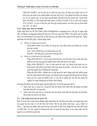Chương I: Khái niệm cơ bản về các hệ cơ sở dữ liệu
CREATE INDEX mô tả cần tạo ra một chỉ mục trên số hiệu của tuyến cáp và số
hiệu loại cáp như là các thành phần của lược đồ vật lý. Cho phép tìm kiếm các thông
tin về các tuyến cấp, về các loại cáp đã được lắp đặt trên các tuyến cáp. Trình biên
dịch của DDL có thề chọn một hàm băm có khóa là chuỗi 3 ký tự cho mỗi trường
TC# và MC# và nó có thề lưu các bản ghi trong bucket, tuỳ theo giá trị hàm băm
của TC# và MC#.
5.1.2 Ngôn ngữ thao tác dữ liệu
Ngôn ngữ thao tác dữ liệu DML (Data Manipulation Language) hay còn gọi là ngôn ngữ
vấn tin (Query Language) dùng để thao tác trên các quan hệ CSDL, bao gồm một số phép
toán, các toán hạng là các quan hệ và kết quả của các phép toán cũng là một quan hệ. Ngôn
ngữ thao tác dữ liệu gồm 2 nhóm phép toán:
a) Nhóm các phép toán lưu trữ:
Chèn thêm: Chèn vào CSDL từ vùng làm việc đệm chứa các thông tin về một
bản ghi cụ thể.
Xoá: Xoá một bộ hay xoá một nhóm các bộ.
Sửa đổi: Sửa đổi giá trị của một số thuộc tính.
b) Nhóm các phép toán tìm kiếm gồm:
Phép chọn SELECT: Tạo ra một quan hệ mới, các bộ được rút ra một cách duy
nhất từ các bộ của quan hệ nguồn thoả mãn một tân từ xác định.
Phép chiếu PROJECT: Tạo ra một quan hệ mới, các thuộc tính được rút ra,
hoặc được biến đổi từ các thuộc tính của quan hệ nguồn, các bộ là các bộ của
quan hệ nguồn bỏ đi những bộ trùng lặp.
Phép kết nối JOIN: Nhằm tạo ra một quan hệ mới, bằng cách nối nhiều quan
hệ trên miền thuộc tính chung. Các thuộc tính của quan hệ kết quả là các thuộc
tính của các quan hệ thành viên và các bộ là ghép nối các bộ của quan hệ
nguồn có cùng chung giá trị thuộc tính chung.
Chương này khảo sát hai lớp ngôn ngữ hỏi đáp cho mô hình quan hệ, đó là:
1. Ngôn ngữ đại số quan hệ, trong đó câu hỏi được biểu diễn nhờ áp dụng các phép
tính đặc biệt đối với quan hệ.
2. Ngôn ngữ tính toán tân từ, trong đó câu hỏi được biểu diễn là một tập các bộ được
thoả mãn các tân từ xác định.
5.2 Các phép toán đại số quan hệ
Đại số quan hệ là một trong những ngôn ngữ thao tác dữ liệu, bao gồm các phép toán trên
các quan hệ của một cơ sở dữ liệu cho trước. Đó là các phép toán hợp , giao, chiếu và
chọn... Tập hợp các phép toán quan hệ tạo nên một cơ chế truy nhập dữ liệu khá linh hoạt
và mềm dẻo. Vì vậy người ta thường lấy đại số quan hệ làm đơn vị đo công suất của hệ
quản trị cơ sở dữ liệu quan hệ.
99
 