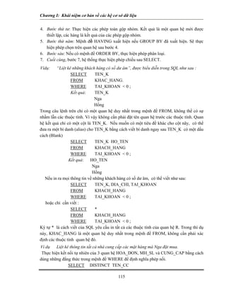 Chương I: Khái niệm cơ bản về các hệ cơ sở dữ liệu
4. Bước thứ tư: Thực hiện các phép toán gộp nhóm. Kết quả là một quan hệ mới được
thiết lập, các hàng là kết quả của các phép gộp nhóm.
5. Bước thứ năm: Mệnh đề HAVING xuất hiện nếu GROUP BY đã xuất hiện. Sẽ thực
hiện phép chọn trên quan hệ sau bước 4.
6. Bước sáu: Nếu có mệnh đề ORDER BY, thực hiện phép phân loại.
7. Cuối cùng, bước 7, hệ thống thực hiện phép chiếu sau SELECT.
Vídụ: “Liệt kê những khách hàng có số dư âm”, được biểu diễn trong SQL như sau :
SELECT TEN_K
FROM KHAC_HANG.
WHERE TAI_KHOAN < 0 ;
Kết quả: TEN_K
Nga
Hồng
Trong câu lệnh trên chỉ có một quan hệ duy nhất trong mệnh đề FROM, không thể có sự
nhầm lẫn các thuộc tính. Vì vậy không cần phải đặt tên quan hệ trước các thuộc tính. Quan
hệ kết quả chỉ có một cột là TEN_K. Nếu muốn có một tiêu đề khác cho cột nãy, có thể
đưa ra một bí danh (alias) cho TEN_K bằng cách viết bí danh ngay sau TEN_K có một dấu
cách (Blank)
SELECT TEN_K HO_TEN
FROM KHACH_HANG
WHERE TAI_KHOAN < 0 ;
Kết quả: HO_TEN
Nga
Hồng
Nếu in ra mọi thông tin về những khách hàng có số dư âm, có thể viết như sau:
SELECT TEN_K, DIA_CHI, TAI_KHOAN
FROM KHACH_HANG
WHERE TAI_KHOAN < 0 ;
hoặc chỉ cần viết :
SELECT *
FROM KHACH_HANG
WHERE TAI_KHOAN < 0 ;
Ký tự * là cách viết của SQL yêu cầu in tất cả các thuộc tính của quan hệ R. Trong thí dụ
này, KHAC_HANG là một quan hệ duy nhất trong mệnh đề FROM, không cần phải xác
định các thuộc tính quan hệ đó.
Ví dụ Liệt kê thông tin tất cả nhà cung cấp các mặt hàng mà Nga đặt mua.
Thực hiện kết nối tự nhiên của 3 quan hệ HOA_DON, MH_SL và CUNG_CAP bằng cách
dùng những đẳng thức trong mệnh đề WHERE để định nghĩa phép nối.
115
SELECT DISTINCT TEN_CC
 