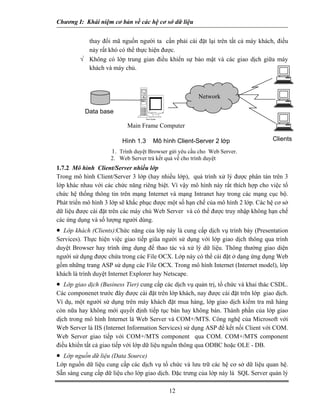 Chương I: Khái niệm cơ bản về các hệ cơ sở dữ liệu
thay đổi mã nguồn người ta cần phải cài đặt lại trên tất cả máy khách, điều
này rất khó có thể thực hiện được.
√ Không có lớp trung gian điều khiển sự bảo mật và các giao dịch giữa máy
khách và máy chủ.
Tower System
ClientsHình 1.3 Mô hình Client-Server 2 lớp
1. Trình duyệt Browser gửi yêu cầu cho Web Server.
2. Web Server trả kết quả về cho trình duyệt
Network
Main Frame Computer
Data base
1.7.2 Mô hình Client/Server nhiều lớp
Trong mô hình Client/Server 3 lớp (hay nhiều lớp), quá trình xử lý được phân tán trên 3
lớp khác nhau với các chức năng riêng biệt. Vì vậy mô hình này rất thích hợp cho việc tổ
chức hệ thống thông tin trên mạng Internet và mạng Intranet hay trong các mạng cục bộ.
Phát triển mô hình 3 lớp sẽ khắc phục được một số hạn chế của mô hình 2 lớp. Các hệ cơ sở
dữ liệu được cài đặt trên các máy chủ Web Server và có thể được truy nhập không hạn chế
các ứng dụng và số lượng người dùng.
• Lớp khách (Clients):Chức năng của lớp này là cung cấp dịch vụ trình bày (Presentation
Services). Thực hiện việc giao tiếp giũa người sử dụng với lớp giao dịch thông qua trình
duyệt Browser hay trình ứng dụng để thao tác và xử lý dữ liệu. Thông thường giao diện
người sử dụng được chứa trong các File OCX. Lớp này có thể cài đặt ở dạng ứng dụng Web
gồm những trang ASP sử dụng các File OCX. Trong mô hình Internet (Internet model), lớp
khách là trình duyệt Internet Explorer hay Netscape.
• Lớp giao dịch (Business Tier) cung cấp các dịch vụ quản trị, tổ chức và khai thác CSDL.
Các componenet trước đây được cài đặt trên lớp khách, nay được cài đặt trên lớp giao dịch.
Ví dụ, một người sử dụng trên máy khách đặt mua hàng, lớp giao dịch kiểm tra mã hàng
còn nữa hay không mới quyết định tiếp tục bán hay không bán. Thành phần của lớp giao
dịch trong mô hình Internet là Web Server và COM+/MTS. Công nghệ của Microsoft với
Web Server là IIS (Internet Information Services) sử dụng ASP để kết nối Client với COM.
Web Server giao tiếp với COM+/MTS component qua COM. COM+/MTS component
điều khiển tất cả giao tiếp với lớp dữ liệu nguồn thông qua ODBC hoặc OLE - DB.
• Lớp nguồn dữ liệu (Data Source)
Lớp nguồn dữ liệu cung cấp các dịch vụ tổ chức và lưu trữ các hệ cơ sở dữ liệu quan hệ.
Sẵn sàng cung cấp dữ liệu cho lớp giao dịch. Đặc trưng của lớp này là SQL Server quản lý
12
 