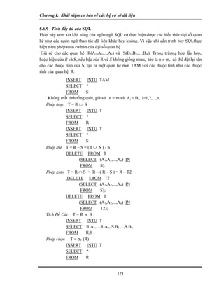 Chương I: Khái niệm cơ bản về các hệ cơ sở dữ liệu
5.6.9 Tính đầy đủ của SQL
Phần này xem xét khả năng của ngôn ngữ SQL có thực hiện được các biểu thức đại số quan
hệ như các ngôn ngữ thao tác dữ liệu khác hay không. Vì vậy chỉ cần trình bày SQLthực
hiện năm phép toán cơ bản của đại số quan hệ .
Giả sử cho các quan hệ R(A1,A2,...,An) và S(B1,B2,.. ,Bm). Trong trừơng hợp lấy hợp,
hoặc hiệu của R và S, nếu bậc của R và S không giống nhau, tức là n ≠ m, có thể đặt lại tên
cho các thuộc tính của S, tạo ra một quan hệ mới TAM với các thuộc tính như các thuộc
tính của quan hệ R:
INSERT INTO TAM
SELECT *
FROM S
Không mất tính tổng quát, giả sử n = m và Ai = Bi, i=1,2,...,n.
Phép hợp: T = R ∪ S
INSERT INTO T
SELECT *
FROM R
INSERT INTO T
SELECT *
FROM S
Phép trừ T = R – S = (R ∪ S ) - S
DELETE FROM T
(SELECT (A1,A2,...,An) IN
FROM S);
Phép giao T = R ∩ S = R – ( R – S ) = R – T2
DELETE FROM T2
(SELECT (A1,A2,...,An) IN
FROM S);
DELETE FROM T
(SELECT (A1,A2,...,An) IN
FROM T2);
Tích Đề Các T = R x S
INSERT INTO T
SELECT R.A1,...,R.An, S.B1,...,S.Bn
FROM R,S
Phép chọn T = σF (R)
INSERT INTO T
SELECT *
FROM R
121
 