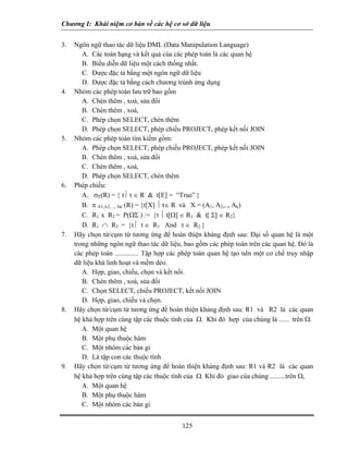 Chương I: Khái niệm cơ bản về các hệ cơ sở dữ liệu
3. Ngôn ngữ thao tác dữ liệu DML (Data Manipulation Language)
A. Các toán hạng và kết quả của các phép toán là các quan hệ
B. Biểu diễn dữ liệu một cách thống nhất.
C. Được đặc tả bằng một ngôn ngữ dữ liệu
D. Được đặc tả bằng cách chương trùnh ứng dụng
4. Nhóm các phép toán lưu trữ bao gồm
A. Chèn thêm , xoá, sửa đổi
B. Chèn thêm , xoá,
C. Phép chọn SELECT, chèn thêm
D. Phép chọn SELECT, phép chiếu PROJECT, phép kết nối JOIN
5. Nhóm các phép toán tìm kiếm gồm:
A. Phép chọn SELECT, phép chiếu PROJECT, phép kết nối JOIN
B. Chèn thêm , xoá, sửa đổi
C. Chèn thêm , xoá,
D. Phép chọn SELECT, chèn thêm
6. Phép chiếu:
A. σE(R) = { t⏐ t ∈ R & t[E] = “True” }
B. π A1,A2, .., Ak (R) = {t[X] ⏐ t∈ R và X = (A1, A2,.., Ak)
C. R1 x R2 = P(ΩΣ ) := {t ⏐ t[Ω] ∈ R1 & t[ Σ] ∈ R2}
D. R1 ∩ R2 = {t⏐ t ∈ R1 And t ∈ R2 }
7. Hãy chọn từ/cụm từ tương ứng để hoàn thiện khảng định sau: Đại số quan hệ là một
trong những ngôn ngữ thao tác dữ liệu, bao gồm các phép toán trên các quan hệ. Đó là
các phép toán .............. Tập hợp các phép toán quan hệ tạo nên một cơ chế truy nhập
dữ liệu khá linh hoạt và mềm dẻo.
A. Hợp, giao, chiếu, chọn và kết nối.
B. Chèn thêm , xoá, sửa đổi
C. Chọn SELECT, chiếu PROJECT, kết nối JOIN
D. Hợp, giao, chiếu và chọn.
8. Hãy chọn từ/cụm từ tương ứng để hoàn thiện khảng định sau: R1 và R2 là các quan
hệ khả hợp trên cùng tập các thuộc tính của Ω. Khi đó hợp của chúng là ...... trên Ω.
A. Một quan hệ
B. Một phụ thuộc hàm
C. Một nhóm các bản gi
D. Là tập con các thuộc tính
9. Hãy chọn từ/cụm từ tương ứng để hoàn thiện khảng định sau: R1 và R2 là các quan
hệ khả hợp trên cùng tập các thuộc tính của Ω. Khi đó giao của chúng .........trên Ω,
A. Một quan hệ
B. Một phụ thuộc hàm
C. Một nhóm các bản gi
125
 