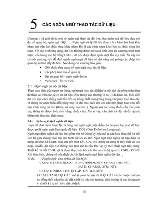 98
5 CÁC NGÔN NGỮ THAO TÁC DỮ LIỆU
Chương V sẽ giới thiệu một số ngôn ngữ thao tác dữ liệu, như ngôn ngữ dữ liệu dựa trên
đại số quan hệ, ngôn ngữ SQL .... Ngôn ngữ xử lý dữ liệu được chia thành hai loại khác
nhau dựa trên hai chức năng khác nhau. Đó là các chức năng khai báo và chức năng tính
toán. Với các trình ứng dụng, dữ liệu thường được mô tả và tính toán khi chương trình thực
hiện, còn trong các hệ thống CSDL, dữ liệu được định nghĩa một lần duy nhất. Vì vậy cần
có một phương tiện đề định nghĩa ngôn ngữ dữ liệu có khả năng mô phỏng các phép tính
quan hệ có tính đầy đủ hơn. Nội dung của chương bao gồm:
• Giới thiệu tổng quan về ngôn ngữ thao tác dữ liệu.
• Các phép toán đại số quan hệ
• Đại số quan hệ – ngôn ngữ vấn tin
• Ngôn ngữ vấn tin SQL
5.1 Ngôn ngữ cơ sở dữ liệu
Theo cách nhìn của người sử dụng, ngôn ngữ thao tác dữ liệu là một tập các phép toán dùng
để thao tác trên các hệ cơ sở dữ liệu. Như trong các chương II và III đã khảo sát, biểu diễn
dữ liệu một cách thống nhất dẫn đến sự thống nhất tương tứng trong các phép toán thao tác,
vì thông tin được biểu diễn bằng một và chỉ một cách nên chỉ cần một phép toán cho mỗi
một chức năng cơ bản (thêm, bổ sung, loại bỏ...). Ngược với nó, trong nhiều cấu trúc phức
tạp, thông tin được biểu diễn bằng nhiều cách. Và vì vậy, cần phải cài đặt nhiều tập các
phép toán thao tác khác nhau.
5.1.1 Ngôn ngữ định nghĩa dữ liệu
Lược đồ khái niệm được đặc tả bằng một ngôn ngữ, một phần của hệ quản trị cơ sở dữ liệu,
được gọi là ngôn ngữ đinh nghĩa dữ liệu - DDL (Data Definition Language).
Ngôn ngữ định nghĩa dữ liệu bao gồm một hệ thống ký hiệu mô tả các kiểu thực thể và mối
liên hệ giữa chúng theo một mô hình dữ liệu cụ thề. Ngôn ngữ định nghĩa dữ liệu được sử
dụng khi thiết kế CSDL hoặc sửa đổi thiết kế CSDL. Nó không sử dụng để truy xuất dữ liệu
hoặc sửa đổi dữ liệu. Có những câu lệnh mô tả cấu trúc vật lý theo thuật ngữ trìu tượng.
Thiết kế chi tiết CSDL vật lý được thực hiện bởi các thủ tục của hệ quản trị CSDL- DBMS.
Khi thực hiện, chúng sẽ biên dịch các câu lệnh ngôn ngữ định nghĩa dữ liệu.
Ví dụ: Về ngôn ngữ định nghĩa dữ liệu SQL:
CREATE TABLE QLCAP (TC#:.CHAR(3), MC#: CHAR(3), SL: INT,
DATE: CHAR(6), GTR: INT).
CREATE INDEX FOR QLCAP ON TC#, MC#;
CREATE TABLE QLCAP mô tả quan hệ với tên là QLCAP và các thuộc tính của
nó, đồng thời cấu trúc cài đặt vật lý là các tên trường, kiêủ trường là các số nguyên
và chuỗi ký tự có chiều dài cố định.
 
