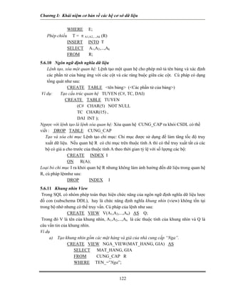 Chương I: Khái niệm cơ bản về các hệ cơ sở dữ liệu
WHERE E;
Phép chiếu T = π A1,A2,...,Ak (R)
INSERT INTO T
SELECT A1,A2,...,Ak
FROM R;
5.6.10 Ngôn ngữ định nghĩa dữ liệu
Lệnh tạo, xóa một quan hệ: Lệnh tạo một quan hệ cho phép mô tả tên bảng và xác định
các phần tử của bảng ứng với các cột và các ràng buộc giữa các cột. Cú pháp có dạng
tổng quát như sau:
CREATE TABLE <tên bảng> (<Các phần tử của bảng>)
Ví dụ: Tạo cấu trúc quan hệ TUYEN (C#, TC, DAI)
CREATE TABLE TUYEN
(C# CHAR(5) NOT NULL
TC CHAR(15) ,
DAI INT );
Ngược với lệnh tạo là lệnh xóa quan hệ: Xóa quan hệ CUNG_CAP ra khỏi CSDL có thề
viết : DROP TABLE CUNG_CAP
Tạo và xóa chỉ mục Lệnh tạo chỉ mục: Chỉ mục được sử dụng để làm tãng tốc độ truy
xuất dữ liệu. Nếu quan hệ R có chỉ mục trên thuộc tính A thì có thể truy xuất tất cả các
bộ có giá a cho trước của thuộc tính A theo thời gian tỷ lệ với số lựợng các bộ:
CREATE INDEX I
ON R(A);
Loại bỏ chỉ mục I ra khỏi quan hệ R nhưng không làm ảnh hưởng đến dữ liệu trong quan hệ
R, cú pháp lệnnhư sau:
DROP INDEX I
5.6.11 Khung nhìn View
Trong SQL có nhóm phép toán thực hiện chức năng của ngôn ngữ định nghĩa dữ liệu lược
đồ con (subschema DDL), hay là chức năng định nghĩa khung nhìn (view) không tồn tại
trong bộ nhớ nhưng có thể truy vấn. Cú pháp của lệnh như sau:
CREATE VIEW V(A1,A2,...,An) AS Q;
Trong đó V là tên của khung nhìn, A1,A2,...,An là các thuộc tính của khung nhìn và Q là
câu vấn tin của khung nhìn.
Ví dụ
a) Tạo khung nhìn gồm các mặt hàng và giá của nhà cung cấp “Nga”.
CREATE VIEW NGA_VIEW(MAT_HANG, GIA) AS
SELECT MAT_HANG, GIA
FROM CUNG_CAP R
WHERE TEN_=”Nga”;
122
 