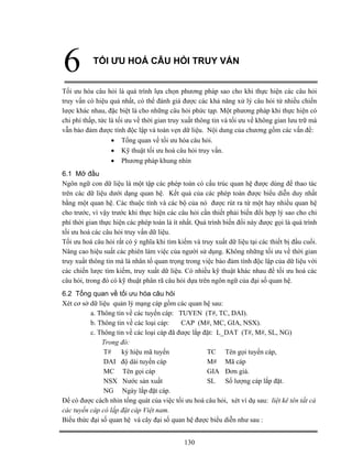 130
6 TỐI ƯU HOÁ CÂU HỎI TRUY VẤN
Tối ưu hóa câu hỏi là quá trình lựa chọn phương pháp sao cho khi thực hiện các câu hỏi
truy vấn có hiệu quả nhất, có thể đánh giá được các khả năng xử lý câu hỏi từ nhiều chiến
lược khác nhau, đặc biệt là cho những câu hỏi phức tạp. Một phương pháp khi thực hiện có
chi phí thấp, tức là tối ưu về thời gian truy xuất thông tin và tối ưu về không gian lưu trữ mà
vẫn bảo đảm được tính độc lập và toàn vẹn dữ liệu. Nội dung của chương gồm các vấn đề:
• Tổng quan về tối ưu hóa câu hỏi.
• Kỹ thuật tối ưu hoá câu hỏi truy vấn.
• Phương pháp khung nhìn
6.1 Mở đầu
Ngôn ngữ con dữ liệu là một tập các phép toán có cấu trúc quan hệ được dùng để thao tác
trên các dữ liệu dưới dạng quan hệ. Kết quả của các phép toán được biểu diễn duy nhất
bằng một quan hệ. Các thuộc tính và các bộ của nó được rút ra từ một hay nhiều quan hệ
cho trước, vì vậy trước khi thực hiện các câu hỏi cần thiết phải biến đổi hợp lý sao cho chi
phí thời gian thực hiện các phép toán là ít nhất. Quá trình biến đổi này được gọi là quá trình
tối ưu hoá các câu hỏi truy vấn dữ liệu.
Tối ưu hoá câu hỏi rất có ý nghĩa khi tìm kiếm và truy xuất dữ liệu tại các thiết bị đầu cuối.
Nâng cao hiệu suất các phiên làm việc của người sử dụng. Không những tối ưu về thời gian
truy xuất thông tin mà là nhân tố quan trọng trong việc bảo đảm tính độc lập của dữ liệu với
các chiến lược tìm kiếm, truy xuất dữ liệu. Có nhiều kỹ thuật khác nhau để tối ưu hoá các
câu hỏi, trong đó có kỹ thuật phân rã câu hỏi dựa trên ngôn ngữ của đại số quan hệ.
6.2 Tổng quan về tối ưu hóa câu hỏi
Xét cơ sở dữ liệu quản lý mạng cáp gồm các quan hệ sau:
a. Thông tin về các tuyến cáp: TUYEN (T#, TC, DAI).
b. Thông tin về các loại cáp: CAP (M#, MC, GIA, NSX).
c. Thông tin về các loại cáp đã được lắp đặt: L_DAT (T#, M#, SL, NG)
Trong đó:
T# ký hiệu mã tuyến TC Tên gọi tuyến cáp,
DAI độ dài tuyến cáp M# Mã cáp
MC Tên gọi cáp GIA Đơn giá.
NSX Nước sản xuất SL Số lượng cáp lắp đặt.
NG Ngày lắp đặt cáp.
Để có được cách nhin tổng quát của việc tối ưu hoá câu hỏi, xét ví dụ sau: liệt kê tên tất cả
các tuyến cáp có lắp đặt cáp Việt nam.
Biểu thức đại số quan hệ và cây đại số quan hệ được biểu diễn như sau :
 