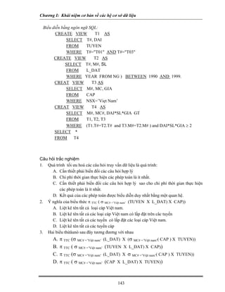 Chương I: Khái niệm cơ bản về các hệ cơ sở dữ liệu
Biểu diễn bằng ngôn ngữ SQL:
CREATE VIEW T1 AS
SELECT T#, DAI
FROM TUYEN
WHERE T#="T01" AND T#="T03"
CREATE VIEW T2 AS
SELECT T#, M#, SL
FROM L_DAT
WHERE YEAR FROM NG ) BETWEEN 1990 AND 1999.
CREAT VIEW T3 AS
SELECT M#, MC, GIA
FROM CAP
WHERE NSX=’Viẹt Nam’
CREAT VIEW T4 AS
SELECT M#, MC#, DAI*SL*GIA GT
FROM T1, T2, T3
WHERE (T1.T#=T2.T# and T3.M#=T2.M# ) and DAI*SL*GIA ≥ 2
SELECT *
FROM T4
Câu hỏi trắc nghiệm
1. Quá trình tối ưu hoá các câu hỏi truy vấn dữ liệu là quá trình:
A. Cần thiết phải biến đổi các câu hỏi hợp lý
B. Chi phí thời gian thực hiện các phép toán là ít nhất.
C. Cần thiết phải biến đổi các câu hỏi hợp lý sao cho chi phí thời gian thực hiện
các phép toán là ít nhất.
D. Kết quả của các phép toán được biểu diễn duy nhất bằng một quan hệ.
2. Ý nghĩa của biểu thức π TTC ( σ MC# =’Việt nam’ (TUYEN X L_DAT) X CAP))
A. Liệt kê tên tất cả loại cáp Việt nam.
B. Liệt kê tên tất cả các loại cáp Việt nam có lắp đặt trên câc tuyến
C. Liệt kê tên tất cả các tuyến có lắp đặt các loại cáp Việt nam.
D. Liệt kê tên tất cả các tuyến cáp
3. Hai biểu thứâunò sau đây tương đương với nhau
A. π TTC (σ MC# =’Việt nam’ (L_DAT) X (σ MC# =’Việt nam’( CAP ) X TUYEN))
B. π TTC ( σ MC# =’Việt nam’ (TUYEN X L_DAT) X CAP))
C. π TTC (σ MC# =’Việt nam’ (L_DAT) X σ MC# =’Việt nam’( CAP ) X TUYEN))
D. π TTC ( σ MC# =’Việt nam’ (CAP X L_DAT) X TUYEN))
143
 