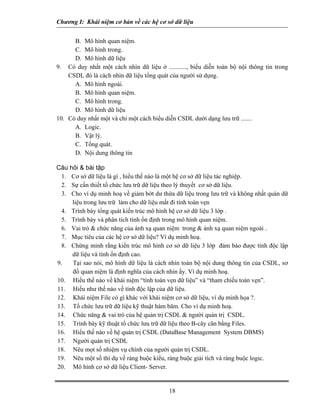 Chương I: Khái niệm cơ bản về các hệ cơ sở dữ liệu
B. Mô hình quan niệm.
C. Mô hình trong.
D. Mô hình dữ liệu
9. Có duy nhất một cách nhìn dữ liệu ở ..........., biểu diễn toàn bộ nội thông tin trong
CSDL đó là cách nhìn dữ liệu tổng quát của người sử dụng.
A. Mô hình ngoài.
B. Mô hình quan niệm.
C. Mô hình trong.
D. Mô hình dữ liệu
10. Có duy nhất một và chỉ một cách biểu diễn CSDL dưới dạng lưu trữ .......
A. Logic.
B. Vật lý.
C. Tổng quát.
D. Nội dung thông tin
Câu hỏi & bài tập
1. Cơ sở dữ liệu là gì , hiểu thế nào là một hệ cơ sở dữ liệu tác nghiệp.
2. Sự cần thiết tổ chức lưu trữ dữ liệu theo lý thuyết cơ sở dữ liệu.
3. Cho ví dụ minh hoạ về giảm bớt dư thừa dữ liệu trong lưu trữ và không nhất quán dữ
liệu trong lưu trữ làm cho dữ liệu mất đi tính toàn vẹn
4. Trình bày tổng quát kiến trúc mô hình hệ cơ sở dữ liệu 3 lớp .
5. Trình bày và phân tích tính ổn định trong mô hình quan niệm.
6. Vai trò & chức năng của ánh xạ quan niệm trong & ánh xạ quan niệm ngoài .
7. Mục tiêu của các hệ cơ sở dữ liệu? Ví dụ minh hoạ.
8. Chứng minh rằng kiến trúc mô hình cơ sở dữ liệu 3 lớp đảm bảo được tính độc lập
dữ liệu và tính ổn định cao.
9. Tại sao nói, mô hình dữ liệu là cách nhìn toàn bộ nội dung thông tin của CSDL, sơ
đồ quan niệm là định nghĩa của cách nhìn ấy. Ví dụ minh hoạ.
10. Hiểu thế nào về khái niệm “tính toàn vẹn dữ liệu” và “tham chiếu toàn vẹn”.
11. Hiểu như thế nào về tính độc lập của dữ liệu.
12. Khái niệm File có gì khác với khái niệm cơ sở dữ liệu, ví dụ minh họa ?.
13. Tổ chức lưu trữ dữ liệu kỹ thuật hàm băm. Cho ví dụ minh hoạ.
14. Chức năng & vai trò của hệ quản trị CSDL & người quản trị CSDL.
15. Trình bày kỹ thuật tổ chức lưu trữ dữ liệu theo B-cây cân bằng Files.
16. Hiểu thế nào về hệ quản trị CSDL (DataBase Management System DBMS)
17. Người quản trị CSDL
18. Nêu mọt số nhiệm vụ chính của người quản trị CSDL.
19. Nêu một số thí dụ về ràng buộc kiểu, ràng buộc giải tích và ràng buộc logic.
20. Mô hình cơ sở dữ liệu Client- Server.
18
 