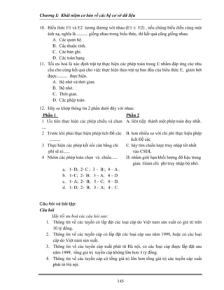 Chương I: Khái niệm cơ bản về các hệ cơ sở dữ liệu
10. Biểu thức E1 và E2 tương đương với nhau (E1 ≅ E2) , nếu chúng biểu diễn cùng một
ánh xạ, nghĩa là .......... giống nhau trong biểu thức, thì kết quả cũng giống nhau.
A. Các quan hệ.
B. Các thuộc tính.
C. Các bản ghi.
D. Các toán hạng
11. Tối ưu hoá là xác định trật tự thực hiện các phép toán trong E nhằm đáp ứng các nhu
cầu cho cùng kết quả cho việc thực hiện theo trật tự ban đầu của biểu thức E, giảm bớt
được.......... thực hiện.
A. Bộ nhớ và thời gian.
B. Bộ nhớ.
C. Thời gian.
D. Các phép toán
12. Hãy so khớp thông tin 2 phần dưới đây với nhau:
Phần 1 Phần 2
1 Ưu tiên thực hiện các phép chiếu và chọn
....
A. liên tiếp thành một phép toán duy nhất.
2 Trước khi phải thực hiện phép tích Đề các B. hơn nhiều so với chi phí thực hiện phép
tích Đề các..........
3 Thực hiện các phép kết nối cân bằng chi
phí sẽ rẻ......
C. hãy tìm chiến lược truy nhập tốt nhất
vào CSDL
4 Nhóm các phép toán chọn và chiếu...... D. nhằm giới hạn khối lượng dữ liệu trung
gian. Giảm chi phí truy nhập bộ nhớ.
a. 1- D; 2- C ; 3 – B ; 4 – A .
b. 1- C; 2- B; 3 – A; 4 – D
c. 1- A; 2- B; 3 – C; 4 – D.
d. 1- D; 2- B; 3 – A; 4 – C.
Câu hỏi và bài tập:
Câu hỏi
Hãy tối ưu hoá các câu hỏi sau:
1. Thông tin về các tuyến có lắp đặt các loại cáp do Việt nam sản xuất có giá trị trên
10 tỷ đồng.
2. Thông tin về các tuyến cáp có lắp đặt các loại cáp sau năm 1999, hoặc có các loại
cáp do Việt nam sản xuất.
3. Thông tin về các tuyến cáp xuất phát từ Hà nội, có các loại cáp được lắp đặt sau
năm 1999, tổng giá trị tuyến cáp không lớn hơn 3 tỷ đồng.
4. Thông tin về các tuyến cáp có tổng giá trị lớn hơn tổng giá trị các tuyến cáp xuất
phát từ Hà nội.
145
 