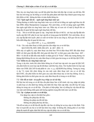 Chương I: Khái niệm cơ bản về các hệ cơ sở dữ liệu
Như vậy các ràng buộc toàn vẹn dữ liệu phải bảo đảm tính độc lập và toàn vẹn dữ liệu. Dữ
liệu lưu trữ trong các hệ thống cơ sở dữ liệu phải phản ánh hiện thực khách quan trong mọi
thời điểm có thể, không dư thừa và mâu thuẫn thông tin.
7.2.2 Ngôn ngữ vấn tin - ngôn ngữ ràng buộc toàn vẹn
Thông thường có nhiều loại ràng buộc toàn vẹn có thể mô tả bằng các ngôn ngữ thao tác dữ
liệu DML (Data Manipulation Language). Nói cách khác, có thể sử dụng ngôn ngữ DML
làm ngôn ngữ kiểm tra ràng buộc toàn vẹn. Phần này sẽ xem xét về mặt lý thuyết khi sử
dụng đại số quan hệ làm ngôn ngữ ràng buộc dữ liệu.
Ví dụ Xét cơ sở dữ liệu quản lý cáp, ràng buộc dữ liệu có thể là: các loại cáp lắp đặt trên
tuyến cáp QLCAP, phải là các loại cáp đã có trong quan hệ QLKHO. Nói cách khác, tất cả
các cáp lắp đặt trên tuyến phải có xuất xứ từ kho vật tư của công ty. Kết quả vấn tin có thể
biểu diễn bằng đại số quan hệ như sau:
π MC# (QLCAP) ⊆ π TENC (QLKHO)
Ví dụ Các cuộc đàm thoại có thời gian âm cấm nhập vào cơ sở dữ liệu:
QLCUOC(TB, SDT, SDD, BD, KT) & (KT –BD) < 0.
Điều này có nghĩa là, cuộc đàm thoại của thuê bao TB từ điện thoại SDT đến điện thoại
SDD với thời gian bắt đầu BD, thời gian kết thúc KT và thời gian cuộc đàm thoại (KT –
BD) < 0, khi đó sẽ dẫn đến mâu thuẫn và nhận giá trị là “False”. Điều này tương đương với
khảng định không tồn tại các cuộc đàm thoại có thời gian âm trong cơ sở dữ liệu QLCUOC.
7.2.3 Kiểm tra các ràng buộc toàn vẹn
Trong ví dụ trên, trước khi chèn thêm thông tin về một loại cáp mới vào quan hệ QLCAP,
cần phải kiểm tra xem loại cáp đó đã được xuất kho hay chưa. Tức là phải kiểm tra loại cáp
thêm vào CSDL QLCAP là một phần tử của π TENC (QLKHO) hay không. Tương tự, trong
ví dụ 7.2, trước khi chèn thông tin của một cuộc đàm thoại mới vào cơ sở dữ liệu
QLCUOC, cần phải kiểm tra thời gian của cuộc đàm thoại này có âm hay không. (Lưu ý,
không phải kiểm tra thời gian của các cuộc đàm thoại đã có trong cơ sở dữ liệu).
7.3 Vấn đề an toàn và quyền truy nhập cơ sở dữ liệu
Dữ liệu lưu trữ trong cơ sở dữ liệu cần phải được bảo vệ để tránh việc truy nhập trái phép
và phá hoại có chủ định hay không chủ định khi thực hiện cập nhật, sửa đổi hay bổ sung
thông tin trong các cơ sở dữ liệu. Cần phải có biện pháp bảo vệ chống lại việc đưa dữ liệu
vào một cách không nhất quán ảnh hưởng nghiêm trọng đến tính toàn vẹn dữ liệu.
7.3.1 Sự vi phạm an toàn cơ sở dữ liệu.
Các dạng truy cập có chủ định bao gồm :
Không cho phép đọc dữ liệu.
Không cho phép sửa đổi dữ liệu.
Không cho phép phá huỷ dữ liệu...
149
Vấn đề an toàn cơ sở dữ liệu đề cập đến việc bảo vệ chống lại sự truy cập có chủ định. Việc
bảo vệ tuyệt đối các hệ cơ sở dữ liệu khỏi truy nhập là không thể, nhưng phải có các biện
pháp đủ mạnh để ngăn chặn hầu hết truy cập trái phép vào cơ sở dữ liệu.
 