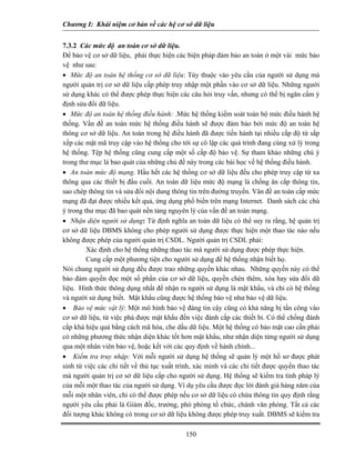 Chương I: Khái niệm cơ bản về các hệ cơ sở dữ liệu
7.3.2 Các mức độ an toàn cơ sở dữ liệu.
Để bảo vệ cơ sở dữ liệu, phải thực hiện các biện pháp đảm bảo an toàn ở một vài mức bảo
vệ như sau:
• Mức độ an toàn hệ thống cơ sở dữ liệu: Tùy thuộc vào yêu cầu của người sử dụng mà
người quản trị cơ sở dữ liệu cấp phép truy nhập một phần vào cơ sở dữ liệu. Những người
sử dụng khác có thể được phép thực hiện các câu hỏi truy vấn, nhưng có thể bị ngăn cấm ý
định sửa đổi dữ liệu.
• Mức độ an toàn hệ thống điều hành: .Mức hệ thống kiểm soát toàn bộ mức điều hành hệ
thống. Vấn đề an toàn mức hệ thống điều hành sẽ được đảm bảo bởi mức độ an toàn hệ
thông cơ sở dữ liệu. An toàn trong hệ điều hành đã được tiến hành tại nhiều cấp độ từ sắp
xếp các mật mã truy cập vào hệ thống cho tới sự cô lập các quá trình đang cùng xử lý trong
hệ thống. Tệp hệ thống cũng cung cấp một số cấp độ bảo vệ. Sự tham khảo những chú ý
trong thư mục là bao quát của những chủ đề này trong các bài học về hệ thống điều hành.
• An toàn mức độ mạng. Hầu hết các hệ thống cơ sở dữ liệu đều cho phép truy cập từ xa
thông qua các thiết bị đầu cuối. An toàn dữ liệu mức độ mạng là chống ăn cắp thông tin,
sao chép thông tin và sửa đổi nội dung thông tin trên đường truyền. Vân đề an toàn cấp mức
mạng đã đạt được nhiều kết quả, ứng dụng phổ biến trên mạng Internet. Danh sách các chú
ý trong thư mục đã bao quát nền tảng nguyên lý của vấn đề an toàn mạng.
• Nhận diện người sử dụng: Từ định nghĩa an toàn dữ liệu có thể suy ra rằng, hệ quản trị
cơ sở dữ liệu DBMS không cho phép người sử dụng được thực hiện một thao tác nào nếu
không được phép của người quản trị CSDL. Người quản trị CSDL phải:
Xác định cho hệ thống những thao tác mà người sử dụng được phép thực hiện.
Cung cấp một phương tiện cho người sử dụng để hệ thống nhận biết họ.
Nói chung người sử đụng đều được trao những quyền khác nhau. Những quyền này có thể
bảo đảm quyền đọc một số phần của cơ sở dữ liệu, quyền chèn thêm, xóa hay sửa đổi dữ
liệu. Hình thức thông dụng nhất để nhận ra người sử dụng là mật khẩu, và chỉ có hệ thống
và người sử dụng biết. Mật khẩu cũng được hệ thống bào vệ như bảo vệ dữ liệu.
• Bảo vệ mức vật lý: Một mô hình bảo vệ đáng tin cậy cũng có khả năng bị tấn công vào
cơ sở dữ liệu, từ việc phá được mật khẩu đến việc đánh cắp các thiết bi. Có thể chống đánh
cắp khá hiệu quả bằng cách mã hóa, che dấu dữ liệu. Một hệ thống có bảo mật cao cần phải
có những phương thức nhận diện khác tốt hơn mật khẩu, như nhận diện từng người sử dụng
qua một nhân viên bảo vệ, hoặc kết với các quy định về hành chính...
• Kiểm tra truy nhập: Với mỗi người sử dụng hệ thống sẽ quản lý một hồ sơ được phát
sinh từ việc các chi tiết về thủ tục xuất trình, xác minh và các chi tiết được quyền thao tác
mà người quản trị cơ sở dữ liệu cấp cho người sử dụng. Hệ thống sẽ kiểm tra tính pháp lý
của mỗi một thao tác của người sử dụng. Ví dụ yêu cầu được đọc lời đánh giá hàng năm của
mỗi một nhân viên, chỉ có thể được phép nếu cơ sở dữ liệu có chứa thông tin quy định rằng
người yêu cầu phải là Giám đốc, trưởng, phó phòng tổ chức, chánh văn phòng. Tất cả các
đối tượng khác không có trong cơ sở dữ liệu không được phép truy xuất. DBMS sẽ kiểm tra
150
 