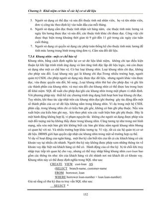 Chương I: Khái niệm cơ bản về các hệ cơ sở dữ liệu
5. Người sử dụng có thể đọc và sửa đổi thuộc tính mã nhân viên, họ và tên nhân viên,
đơn vị công tác theo định kỳ vào tuần đầu của mỗi tháng.
6. Người sử dụng cấm đọc thuộc tính nhận xét hàng năm, các thuộc tính mức lương và
ngày lên lương được đọc và sửa đổi, các thuộc tính khác chỉ được đọc. Công việc chỉ
được thực hiện trong khoảng thời gian từ 9 giờ đến 11 giờ trong các ngày của tuần
cuối tháng.
7. Người sử dụng có quyền sử dụng các phép toán thống kê cho thuộc tính mức lương để
tính mức lương trung bình trong từng đơn vị. Cấm sửa đổi dữ liệu.
7.3.4 Khung nhìn –một cơ chế bảo vệ
Khung nhìn, bằng cách định nghĩa lại cơ sở dử liệu khái niệm, không chỉ tạo điều kiện
thuận lợi khi lập trình trình ứng dụng và làm tăng tính độc lập dữ liệu logic, mà còn được
sử dụng như một cơ chế bảo vệ. Có hai loại khung nhìn. Loại khung nhìn chỉ đọc, không
cho phép sửa đổi. Loại khung này gọi là khung chỉ đọc.Trong nhiều trường hợp, người
quản trị CSDL cho phép người sử dụng này được đọc dữ liệu, nhưng người khác vừa được
đọc, vừa được quyền sửa đồi, bổ sung...Loại khung nhìn thứ hai cho phép đọc và ghi lên
các thành phần của khung nhìn. và mọi sửa đồi cho khung nhìn có thể được lưu trong lược
đồ khái niệm. SQL đề xuất cho phép đọc/ghi các khung nhìn trong một phạm vi nhất định.
Với phương pháp này thiết kế các chương trình ứng dụng linh hoạt hơn loại khung chỉ đọc.
Tuy nhiên, khi thao tác cập nhật trên các khung nhìn đọc/ghi thường gây tác động đến một
số thành phần của cơ sở dữ liệu không nằm trong khung nhìn. Ví dụ trong một hệ CSDL
phân cấp, trong khung nhìn chỉ có kiểu bản ghi gốc, không có bản ghi phụ thuộc. Nếu xóa
xuất hiện của kiểu bản ghi nay, kéo theo phải xóa các xuất hiện bản ghi phị thuộc. Đây là
một hành động không hợp lệ, vi phạm nguyên tắc không cho người sử dụng được phép xóa
một đối tượng mà họ không thấy được trong khung nhìn. Cũng tương tự như trong mô hình
mạng, nếu xóa một bản ghi khi không biết các bản ghi khác nằm ngoài khung nhìn bhưng
có quan hệ với nó. Và nhiều trường hợp khác tương tự. Vì vậy, tất cả các hệ quản trị cơ sở
dữ liệu .DBMS giới hạn quyền cập nhật các khung nhìn trong một số trường hợp cụ thể.
Ví dụ về hoạt động của ngân hàng, một thư ký cần biết tên của tất cả các khách hàng có các
khoản vay tại nhiều chi nhánh. Người thư ký này không được phép xem những thông tin về
khoản vay đặc biệt mà khách hàng có thể có. Hành động của cô thư ký bị từ chối khi truy
nhập trực tiếp tới quan hệ cho vay, nhưng có thể truy nhập bằng khung nhìn cust-loan bao
gồm các thông tin như: tên của khách hàng và chi nhánh nơi mà khách đó có khoản vay.
Khung nhìn này có thể được định nghĩa trong SQL như sau:
CREATE VIEW cust-loan AS
(SELECT branch-name, customer-name
FROM borrower, loan
WHERE borrower.loan-number = loan.loan-number)
Giả sử rằng cô thư ký đưa ra truy vấn SQL như sau:
SELECT *
152
 
