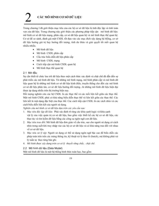 19
2 CÁC MÔ HÌNH CƠ SỞ DỮ LIỆU
Trong chương I đã giới thiệu mục tiêu của các hệ cơ sở dữ liệu là tính độc lập và tính toàn
vẹn của dữ liệu. Trong chương này giới thiệu các phương pháp tiếp cận mô hình dữ liệu:
mô hình cơ sở dữ liệu mạng, phân cấp, cơ sở dữ liệu quan hệ và mô hình thực thể quan hệ.
Cơ sở để so sánh, đánh giá một CSDL tốt đựa vào các mục đích xây dựng hệ thống, cơ sở
dữ liệu hướng giá trị hay hướng đối tượng, tính dư thừa và giải quyết tốt mối quan hệ
nhiều-nhiều.
• Mô hình dữ liệu
• Mô hình CSDL phân cấp
• Cấu trúc biểu diễn dữ liệu phân cấp
• Mô hình CSDL mạng
• Cách tiếp cận mô hình CSDL quan hệ
• Mô hình thực thể quan hệ
2.1 Mở đầu
Sự cần thiết tổ chức lưu trữ dữ liệu theo một cách thức xác định và chặt chẽ đã dẫn đến sự
phát triển các mô hình dữ liệu. Từ những mô hình mạng, mô hình phân cấp và mô hình dữ
liệu quan hệ là những mô hình cơ sở dữ liệu kinh điển, truyền thống cho đến các mô hình
cơ sở dữ liệu phân tán, cơ sở dữ liệu hướng đối tượng...là những mô hình dữ liệu hiện đại
được áp dụng nhiều trên thị trường hiện nay.
Đối tượng nghiên cứu các hệ CSDL là các thực thể và các mối liên kết giữa các thực thể.
Một mô hình CSDL phải có khả năng biểu diễn thực thể và liên kết giữa các thực thể. Các
liên kết là một dạng đặc biệt của thực thể. Các cách tiếp cận CSDL là các cách nhìn và các
cách biểu diễn liên kết của người sử dụng.
Nghiên cứu mô hình cơ sở dữ liệu dựa trên các yêu cầu sau:
1. Mục tiêu độc lập dữ liệu: Phải xác định rõ ràng các khía cạnh logic và khía cạnh
vật lý của việc quản trị cơ sở dữ liệu, bao gồm việc thiết kế các hệ cơ sở dữ liệu, các
thao tác và tìm kiếm dữ liệu bằng các công cụ ngôn ngữ con dữ liệu.
2. Mục tiêu trao đổi: Mô hình dữ liệu đơn giản về cấu trúc, sao cho người sử dụng có cách
nhìn trong suốt khi truy nhập vào các hệ cơ sở dữ liệu và có khả năng trao đổi với nhau
về cơ sở dữ liệu.
3. Mục tiêu xử lý tệp: Người sử dụng có thể sử dụng ngôn ngữ bậc cao để biểu diễn các
phép toán trên trên các mảng thông tin, kỹ thuật xử lý theo lô (batch), mà không phải xử
lý tuần tự theo từng bản ghi.
4. Mô hình được xây dựng trên cơ sở lý thuyết vững chắc, chặt chẽ.
2.2 Mô hình dữ liệu (Data Model)
Một mô hình dữ liệu là một hệ thống hình thức toán học, bao gồm:
 
