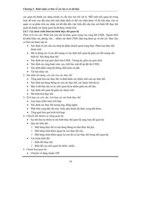 Chương I: Khái niệm cơ bản về các hệ cơ sở dữ liệu
34
các quan hệ thành các dạng chuẩn và cấu trúc lưu trữ vật lý. Mỗi một mối quan hệ trong
lược đồ toàn cục đều dựa trên một nhận định có thể xác nhận được về dữ liệu thực của cơ
quan và sự phân tích các nhận xét để dẫn đến việc biến đổi cấu trúc mô hình ER thực thể
quan hệ thành các bảng quan hệ đã được chuẩn hoá.
2.6.7 Các bước triển khai mô hình thực thể quan hệ
Phân tích yêu cầu: Phân tích yêu cầu là bước quan trọng của vòng đời CSDL. Người thiết
kế phải khảo sát, phỏng vấn ... nhằm xác định CSDL đáp ứng được gì và cần cái. Mục tiêu
cơ bản của bước này là:
• Xác định rõ yêu cầu của từng bộ phận, khách quan trung thực. Phân loại thực thể,
thuộc tính.
• Mô tả thông tin về các đối tượng và xác định mối quan hệ giữa các đối tượng cần
thiết kế. Nội dung thực thể.
• Xác định các loại giao dịch trên CSDL. Tương tác giữa các giao dich.
• Xác định các ràng buộc toàn vẹn, tính bảo mật để áp đặt lên CSDL.
• Xác định phần cứng hệ thống, điều kiện cài đặt.
• Tài liệu khảo sát.
2. Xác định nội dung, yêu cầu của các thực thể
• Tổng quát hoá các thực thể và định danh các thuộc tính của các thực thể.
• Xác định nội dung thông tin của các thực thể, các thuộc tính đa trị,.
• Đặc tả dữ liệu cần xử lý, mối quan hệ tự nhiên giữa các dữ liệu.
• Xác định mối quan hệ giữa các thuộc tính.
• Mô hình hoá thực thể.
3. Tích hợp các yêu cầu- tích hợp các mô hình thực thể.
• Lựa chọn chiến lược tích hợp.
• Xác định các thực thể tương ứng, đồng nghĩa
• Phát hiện xung đột cấu trúc: kiểu, phụ thuộc dư thừa, xung đột khóa...
• Tổng quát hóa quá trình tích hợp.
4. Chuyển đổi thành các bảng quan hệ
• Sự tiến hóa tự nhiên từ mô hình thực thể quan hệ sang lược đồ quan hệ.
• Quy tắc biến đổi:
√ Một bảng thực thể có nội dung thông tin như thực thể gốc.
√ Một bảng chứa khóa ngoại lai của thực thể cha.
√ Một bảng chứa khóa ngoại lai của tất cả các thực thể trong mối quan hệ.
• Các bước biến đổi:
√ Biến đổi thực thể.
√ Biến đổi các mối quan hệ nhiều- nhiều.
5. Chuẩn hoá quan hệ
• Chuyển về dạng chuẩn 1NF
 