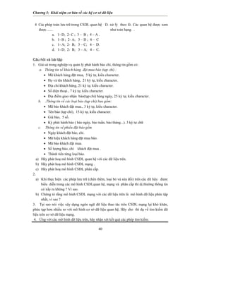Chương I: Khái niệm cơ bản về các hệ cơ sở dữ liệu
4 Các phép toán lưu trữ trong CSDL quan hệ
được ......
D. xử lý theo lô. Các quan hệ được xem
như toán hạng. .
a. 1- D; 2- C ; 3 – B ; 4 – A .
b. 1- B ; 2- A; 3 – D ; 4 – C
c. 1- A; 2- B; 3 – C; 4 – D.
d. 1- D; 2- B; 3 – A; 4 – C.
Câu hỏi và bài tập
1. Giả sử trong nghiệp vụ quản lý phát hành báo chí, thông tin gồm có:
a. Thông tin về khách hàng đặt mua báo (tạp chí) :
• Mã khách hàng đặt mua, 5 ký tự, kiểu character.
• Họ và tên khách hàng, 21 ký tự, kiểu character.
• Địa chỉ khách hàng, 21 ký tự, kiểu character.
• Số điện thoại , 7 ký tự, kiểu character.
• Địa điểm giao nhận báo(tạp chí) hàng ngày, 25 ký tự, kiểu character.
b. .Thông tin về các loại báo (tạp chí) bao gồm:
• Mã báo khách đặt mua., 3 ký tự, kiểu character.
• Tên báo (tạp chí), 15 ký tự, kiểu character.
• Giá báo, 5 số.
• Kỳ phát hành báo ( báo ngày, báo tuần, báo tháng...). 3 ký tự chữ
c. Thông tin về phiếu đặt báo gồm
• Ngày khách đặt báo, chí.
• Mã hiệu khách hàng đặt mua báo.
• Mã báo khách đặt mua.
• Số lượng báo, chí khách đặt mua .
• Thành tiền từng loại báo.
a) Hãy phát hoạ mô hình CSDL quan hệ với các dữ liệu trên.
b) Hãy phát hoạ mô hình CSDL mạng .
c) Hãy phát hoạ mô hình CSDL phân cấp.
2.
a) Khi thực hiện các phép lưu trữ (chèn thêm, loại bỏ và sửa đổi) trên các dữ liệu được
biểu diễn trong các mô hình CSDLquan hệ, mạng và phân cấp thì dị thường thông tin
có xẩy ra không ? Vì sao.
40
b) Chứng tỏ rằng mô hình CSDL mạng với các dữ liệu trên là mô hình dữ liệu phức tập
nhất, vì sao ?
3. Tại sao nói việc xây dựng ngôn ngữ dữ liệu thao tác trên CSDL mạng lại khó khăn,
phức tạp hơn nhiều so với mô hình cơ sở dữ liệu quan hệ. Hãy cho thí dụ về tìm kiếm dữ
liệu trên cơ sở dữ liệu mạng.
4. Ứng với các mô hình dữ liệu trên, hãy nhận xét kết quả các phép tìm kiếm:
 