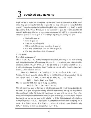 CƠ SỞ DỮ LIỆU QUAN HỆ
42
3
Edgar F.Codd là người đầu tiên nghiên cứu mô hình cơ sở dữ liệu quan hệ. Codd đã có
nhiều đóng góp cho sự phát triển đại số quan hệ, các phép toán quan hệ và sự chuẩn hóa
quan hệ. Trong chương này sẽ trình bày những khái niệm cơ bản nhất về lý thuyết cơ sở dữ
liệu quan hệ do E.F Codd đề xuất, đó là các khái niệm về quan hệ, về khóa của lược đồ
quan hệ. Những khái niệm này có vai trò quan trọng trong việc thiết kế và cài đặt các hệ cơ
sở dữ liệu quan hệ và các hệ quản trị cơ sở dữ liệu. Nội dung của chương bao gồm:
• Định nghĩa quan hệ
• Lược đồ quan hệ
• Khóa của lược đồ quan hệ
• Một số tính chất của khoá trong lược đồ quan hệ
• Các thuật toán xác định khoá của lược đồ quan hệ
• Các phép toán trên cơ sở dữ liệu quan hệ
3.1 Quan hệ
3.1.1 Định nghĩa quan hệ
Cho Ω := {A1 , A2 ,.. , An} một tập hữu hạn các thuộc tính, khác rỗng và các phần tử không
nhất thiết phân biệt nhau. Mỗi một thuộc tính Ai ∈ Ω, i =1÷n có một miền giá trị xác định,
(Domain), ký hiệu D(Ai) = Dom(Ai). Ví dụ, tập các ký tự số có chiều dài chính xác là 7,
là miền của của thuộc tính số điện thoại. Tích Đề các của các miền Dom(A1), Dom(A2)..
Dom(An ) được biểu diễn như sau:
Dom(A1) x Dom(A2) x ..x Dom(An ) : = { (a1, a2,.., an) ⏐ ai ∈ Ai, i = 1÷ n }.
Nói rằng R là một quan hệ trên tập Ω khi và chỉ khi nó là một tập con của tích Đề các
của: D(a1) x D(a2) x... x D(an). Ký hiệu R(Ω) = R(A1 , A2 , .. , An). Tức là
R(Ω) ⊆ D(a1) x D(a2) x...x D(an).
Như vậy quan hệ R(Ω) trên tập Ω là tập các các hàm:
R(Ω) := { r⏐r : Ω → ∪ D(A), A ∈ Ω}
Mỗi một hàm trong quan hệ được gọi là một dòng của quan hệ. Vì vậy trong cách tiếp cận
mô hình CSDL quan hệ, người ta thường biểu diễn một quan hệ trên tập các thuộc tính Ω
bằng một bảng 2 chiều. Các thuộc tính (Attributes) của quan hệ là các cột A1 , A2 ,.. , An ,
không nhất thiết phân biệt nhau và các hàng của quan hệ được gọi là các bộ (tuple), hay còn
được gọi là các bản ghi của quan hệ, ký hiệu là r ∈ R(Ω). Giá trị của mỗi một bộ gồm n
thành phần giá trị r = (d1, d2,.., dn) được rút ra giá trị từ các miền xác định tương ứng, tức là
r(A1) = d1 ∈ D(A1), r(A2) = d2 ∈ D(A2), ... , r(An) = dn ∈ D(An), trong đó các ký hiệu
D(Ai) := Dom(Ai) là miền xác định của Ai ∈ Ω, i = 1÷ n.
 