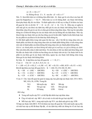 Chương I: Khái niệm cơ bản về các hệ cơ sở dữ liệu
a) ( X → Ω) ∈ F +
b) Không tồn tại Z ⊂ X sao cho (Z → Ω ) ∈ F +
Nếu X thoả điều kiện (a) và không thỏa đIều kiện (b) được gọi là siêu khoá của lược đồ
quan hệ (Supperkey) s = <Ω, F>. Điều kiện (a) và (b) khảng định các thuộc tính không
khoá phụ thuộc đầy đủ vào khóa. Từ định nghĩa trên có thể suy ra rằng X là khóa của lược
đồ quan hệ khi và chỉ khi X+
= Ω và (X – A)+
≠ Ω, ∀A∈ X. Điều này có nghĩa là
mỗi một giá trị của khoá xác định duy nhất giá trị của các thuộc tính không khoá. Giá trị
khoá khác nhau thì giá trị các bộ có chứa giá trị khoá cũng khác nhau. Nếu loại bỏ một phần
thông tin về khóa thì thông tin của các thuộc tính còn lại không thể xác định được. Như vậy
khoá là tập các thuộc tính sao cho bao đóng của nó là nhỏ nhất. Nghĩa là nếu thêm hoặc loại
bỏ các phần tử của khoá sẽ là dư thừa hay thiếu thông tin.
Có thể định nghĩa khóa trong một quan hệ như sau: nếu 2 bộ bất kỳ trùng nhau trên các
thành phần của khóa thì cũng trùng nhau trên các thành phần không khóa và nếu trùng nhau
trên một số thành phần của khóa không thể trùng nhau trên các thành phần không khóa.
Giá trị các thành phần của khoá không thể nhận giá trị null hay các giá trị không xác định.
Mọi siêu khóa đều chứa ít nhất một khóa. Từ siêu khóa có thể xác định một khóa bằng cách
bớt dần các thuộc tính và kiểm tra bao đóng của các thuộc tính còn lại. Các thuộc tính là các
phần tử của khóa gọi là các thuộc tính khóa, ngược lại, các thuộc tính không chứa trong
khóa gọi là các thuộc tính không khóa.
Ký hiệu K là tập khóa của lược đồ quan hệ s = < Ω , F >.
Ví dụ 12: Cho Ω = {A, B, C, D, E, G} và
F := {AB → C, D → EG, C → A, BE → C, BC → D, CG → BD, ACD → B, CE → AG}
Khi đó tập khóa của lược đồ quan hệ là : K = {AB, CG, CD, EB, CE, BC}
K1 = AB vì (AB)+
= ABCDEG K2 = EB vì (EB)+
= ABCDEG
K3 = CG vì (CG)+
= ABCDEG K4 = CE vì (CE)+
= ABCDEG
K5 = CD vì (CD)+
= ABCDEG K6 = BC vì (BC)+
= ABCDEG .
Ví dụ.13: Cho lược đồ quan hệ quản lý mạng cáp, bao gồm tập các thuộc tính (TC#, MC#,
MC, GIA, SL, GTR). Trong đó:
TC# Mã tuyến cáp MC# Mã cáp
MC Tên gọi cáp GIA Đơn giá cáp
SL Số lượng GTR Giá trị
Biết rằng:
• Trong mỗi tuyến cáp TC# có thể lắp đặt nhiều loại cáp khác nhau
• Ứng với một mã cáp MC# chỉ có một và chỉ một tên gọi loại cáp MC.
• Mỗi loại cáp MC# , trong một tuyến cáp TC# xác định một giá trị cáp GTR
Tổ hợp các thuộc tính (MC#, TC#) là khoá của lược đồ quan hệ. Trên một tuyến cáp cụ thể,
với một loại cáp cụ thể đã được lắp đặt, sẽ xác định duy nhất các thông tin về các loại cáp
58
 