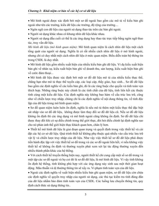 Chương I: Khái niệm cơ bản về các hệ cơ sở dữ liệu
• Mô hình ngoài được xác định bởi một sơ đồ ngoài bao gồm các mô tả về kiểu bản ghi
ngoài như tên các trường, kiểu dữ liệu các trường, độ rộng của trường....
• Ngôn ngữ con dữ liệu của người sử dụng thao tác trên các bản ghi ngoài.
• Người sử dụng khác nhau có khung nhìn dữ liệu khác nhau.
• Người sử dụng đầu cuối có thể là các ứng dụng hay thao tác trực tiếp bằng ngôn ngữ thao
tác, truy vấn dữ liệu.
Mô hình dữ liệu (mô hình quan niệm): Mô hình quan niệm là cách nhìn dữ liệu một cách
tổng quát của người sử dụng. Nghĩa là có rất nhiều cách nhìn dữ liệu ở mô hình ngoài,
nhưng chỉ có duy nhất một cách nhìn dữ liệu ở mức quan niệm. Biểu diễn toàn bộ thông tin
trong CSDL là duy nhất.
• Mô hình dữ liệu gồm nhiều xuất hiện của nhiều kiểu bản ghi dữ liệu. Ví dụ kiểu xuất hiện
bản ghi về nhân sự, kiểu xuất hiện bản ghi về doanh thu, sản lượng, kiểu xuất hiện bản ghi
về cước đàm thoại...
• Mô hình dữ liệu được xác định bởi một sơ đồ dữ liệu mô tả của nhiều kiểu thực thể,
chẳng hạn như mô tả thực thể tuyến cáp, các loại cáp, thầy giáo, học sinh... Sơ đồ dữ liệu
bao gồm các định nghĩa về các kiểu bản ghi, đó là các ràng buộc cho quyền và tính toàn vẹn
thích hợp. Những ràng buộc này chính là các tính chất của dữ liệu, tính liên kết các thuộc
tính cùng một kiểu dữ liệu. Các định nghĩa này không bao hàm về cấu trúc lưu trữ, cũng
như về chiến lược truy nhập, chúng chỉ là các định nghĩa về nội dung thông tin, về tính độc
lập của dữ liệu trong mô hình quan niệm.
• Sơ đồ quan niệm luôn luôn ổn định, nghĩa là nếu mô tả thêm một kiểu thực thể đặc biệt
sát nhập vào sơ đồ dữ liệu, không được làm thay đổi sơ đồ dữ liệu cũ. Nếu sơ đồ dữ liệu
không ổn định thì các ứng dụng và mô hình ngoài cũng không ổn định. Sơ đồ dữ liệu chỉ
được thay đổi khi có sự điều chỉnh trong thế giới thực, đòi hỏi điều chỉnh lại định nghĩa sao
cho nó phản ảnh thế giới hiện thực khách quan hơn, chân lý hơn.
• Thiết kế mô hình dữ liệu là giai đoạn quan trọng và quyết định trong việc thiết kế và cài
đặt các hệ cơ sở dữ liệu. Quá trình thiết kế không phụ thuộc quá nhiều vào cấu trúc lưu trữ
vật lý và chiến lược truy nhập của dữ liệu. Như vậy việc thiết kế sơ đồ dữ liệu phải được
tiến hành độc lập với việc thiết kế sơ đồ trong và các sơ đồ ngoài liên kết, vì nếu không việc
thiết kế sẽ không ổn định và thường xuyên phải xem xét lại tác động thường xuyên đến
nhiều thành phần khác của hệ thống.
• Với cách thiết kế truyền thống hiện nay, người thiết kế chỉ cung cấp một số sơ đồ trong và
một tập các sơ đồ ngoài và họ coi đó là sơ đồ dữ liệu, là mô hình dữ liệu. Vì vậy tính không
ổn định hệ thống, tính không phù hợp với các ứng dụng nảy sinh sau một thời gian hoạt
động. Mâu thuẫn và dị thường thông tin sẽ xẩy ra. Vi phạm tính toàn vẹn của dữ liệu.
• Ngoài các định nghĩa về xuất hiện nhiều kiểu bản ghi quan niệm, sơ đồ dữ liệu còn chứa
các định nghĩa về quyền truy nhập của người sử dụng, các thủ tục kiểm tra tính đúng đắn
của dữ liệu nhằm bảo đảm tính toàn vẹn của CSDL. Các luồng lưu chuyển thông tin, quy
định cách thức sử dụng thông tin..
5
 