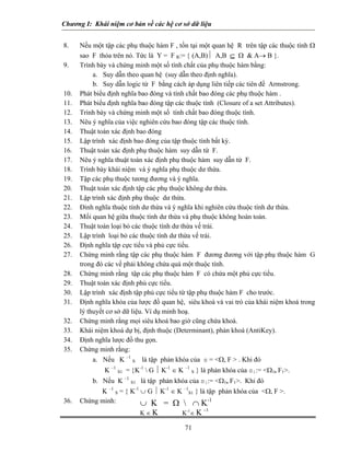 Chương I: Khái niệm cơ bản về các hệ cơ sở dữ liệu
8. Nếu một tập các phụ thuộc hàm F , tồn tại một quan hệ R trên tập các thuộc tính Ω
sao F thỏa trên nó. Tức là Y = F R:= { (A,B)⏐ A,B ⊆ Ω & A→ B }.
9. Trình bày và chứng minh một số tính chất của phụ thuộc hàm bằng:
a. Suy dẫn theo quan hệ (suy dẫn theo định nghĩa).
b. Suy dẫn logic từ F bằng cách áp dụng liên tiếp các tiên đề Armstrong.
10. Phát biểu định nghĩa bao đóng và tính chất bao đóng các phụ thuộc hàm .
11. Phát biểu định nghĩa bao đóng tập các thuộc tính (Closure of a set Attributes).
12. Trình bày và chứng minh một số tính chất bao đóng thuộc tính.
13. Nêu ý nghĩa của việc nghiên cứu bao đóng tập các thuộc tính.
14. Thuật toán xác định bao đóng
15. Lập trình xác định bao đóng của tập thuộc tính bất kỳ.
16. Thuật toán xác định phụ thuộc hàm suy dẫn từ F.
17. Nêu ý nghĩa thuật toán xác định phụ thuộc hàm suy dẫn từ F.
18. Trình bày khái niệm và ý nghĩa phụ thuộc dư thừa.
19. Tập các phụ thuộc tương đương và ý nghĩa.
20. Thuật toán xác định tập các phụ thuộc không dư thừa.
21. Lập trình xác định phụ thuộc dư thừa.
22. Đinh nghĩa thuộc tính dư thừa và ý nghĩa khi nghiên cứu thuộc tính dư thừa.
23. Mối quan hệ giữa thuộc tính dư thừa và phụ thuộc không hoàn toàn.
24. Thuật toán loại bỏ các thuộc tính dư thừa vế trái.
25. Lập trình loại bỏ các thuộc tính dư thừa vế trái.
26. Định nghĩa tập cực tiểu và phủ cực tiểu.
27. Chứng minh rằng tập các phụ thuộc hàm F đương đương với tập phụ thuộc hàm G
trong đó các vế phải không chứa quá một thuộc tính.
28. Chứng minh rằng tập các phụ thuộc hàm F có chứa một phủ cực tiểu.
29. Thuật toán xác định phủ cực tiểu.
30. Lập trình xác định tập phủ cực tiểu từ tập phụ thuộc hàm F cho trước.
31. Định nghĩa khóa của lược đồ quan hệ, siêu khoá và vai trò của khái niệm khoá trong
lý thuyết cơ sở dữ liệu. Ví dụ minh hoạ.
32. Chứng minh rằng mọi siêu khoá bao giờ cũng chứa khoá.
33. Khái niệm khoá dự bị, định thuộc (Determinant), phản khoá (AntiKey).
34. Định nghĩa lược đồ thu gọn.
35. Chứng minh rằng:
a. Nếu K –1
S là tập phản khóa của s = <Ω, F > . Khi đó
K –1
S1 = {K-1
 G ⏐ K-1
∈ K –1
S } là phản khóa của s1:= <Ω1, F1>.
b. Nếu K –1
S1 là tập phản khóa của s1:= <Ω1, F1>. Khi đó
K –1
S = { K-1
∪ G ⏐ K-1
∈ K –1
S1 } là tập phản khóa của <Ω, F >.
36. Chứng minh: ∪ K = Ω  ∩ K-1
71
K ∈ K K-1
∈ K –1
 