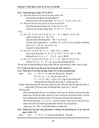Chương I: Khái niệm cơ bản về các hệ cơ sở dữ liệu
4.5.2 Nhận biết dạng chuẩn 3NF & BCNF
a) Nhận biết một lược đồ quan hệ là dạng chuẩn 3NF:
Xác định tập các thuộc tính không khóa Y.
Kiểm tra xem có tồn tại phụ thuộc X → Y∈ F+
, Y ⊄ X và X+
≠ Ω.
b) Nhận biết một lược đồ quan hệ là dạng chuẩn BCNF
Xác định các tập các thuộc tính X sao cho X+
≠ Ω.
Kiểm tra xem có tồn tại phụ thuộc X → Y∈ F+
, Y ⊄ X.
Ví dụ
a) Cho Ω = {A, B, C, D, E, G, H} và F = {C → AB, D → E, B → G}.
Khoá của lược đồ K = {H, C, D}.
Tập các thuộc tính không khoá: NK = {A, B, E, G}.
Vế phải của các phụ thuộc C → AB, D → E và B → G là các thuộc tính không
khoá, và C+
≠ Ω, D+
≠ Ω và B+
≠ Ω .
Lược đồ là dạng chuẩn 3NF
b) Cho Ω = {A, B, C, D} và F = {AB → C, C → ABD}.
Tập có bao đóng khác Ω : X = A, X = B, X = D, X = AD, X = BD.
Không tồn tại X → Y ∈ F+ +
, Y ⊄ X , suy ra BCNF.
c) Cho Ω = {A, B, C, D, E, G, H} và F = {A → BC, D → E, H → G}.
Tồn tại D → E ∈ F+
, D+
≠ Ω, suy ra lược đồ không BCNF.
Tồn tại lược đồ quan hệ không là dạng chuẩn 3NF thì cũng không là chuẩn Boyce Codd.
4.6 Thuật toán tách lược đồ quan hệ không tổn thất thông tin
4..6.1 Phép tách về các lược đồ dạng chuẩn 3NF có bảo toàn phụ thuộc
Input: Cho s = < Ω , F > là một lược đồ quan hệ, trong đó
Ω = {A1, A2, ..., An} tập các thuộc tính và
F = { f : Lj → Rj ⏐ Lj, Rj ⊆ Ω } tập các phụ thuộc hàm.
Không mất tính tổng quát, giả sử tâp F là phủ cực tiểu.
Output: Một phép tách bảo toàn phụ thuộc sao cho mỗi một lược đồ quan hệ chiếu có
dạng chuẩn 3NF tương ứng với tập phụ thuộc chiếu của F trên nó.
Phương pháp:
Nếu có những thuộc tính của Ω không có mặt trong các vế phải và trái của các phụ
thuộc hàm, thì tập các thuộc tính này sẽ tạo ra một lược đồ quan hệ chiếu. Loại bỏ
tất cả những thuộc tính này ra khỏi Ω trong quá trình thực hiện thuật toán.
Nếu tồn tại phụ thuộc X → A ∈ F sao cho vế phải và trái của nó chứa tất cả các
thuộc tính của Ω, khi đó kết quả phép tách chính là lược đồ quan hệ s.
Ngược lại, Ωi ={XA} là một thành phần của phép tách.
4.6.2 Thuật toán tách bảo toàn phụ thuộc và không tổn thất thông tin về các lược đồ
dạng chuẩn 3NF
Input: Cho s = < Ω , F > là một lược đồ quan hệ . Trong đó
88
 