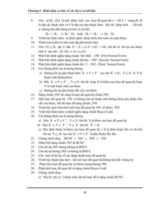Chương I: Khái niệm cơ bản về các hệ cơ sở dữ liệu
8. Cho ϕ [Ω1 , Ω2] là một phép tách của lược đồ quan hệ s = <Ω, F > trong đó Ω
là tập các thuộc tính và F là tập các phụ thuộc hàm. Khi đó phép tách - kết nối
ϕ không tổn thất thông tin khi và chỉ khi:
Ω1 ∩ Ω 2 → Ω1  Ω2 hoặc Ω1 ∩ Ω 2 → Ω2  Ω1 .
9. Trình bày khái niệm và định nghĩa phép chiếu bảo toàn các phụ thuộc.
10. Thuật toán kiểm tra bảo toàn tập phụ thuộc hàm.
11. Cho ∀Z ⊆ Ω, tập F, đặt Z: = Z ∪ (( Z ∩ Ω)+
∩ Ω), khi đó sẽ tồn tại các thuộc
tính A sao cho (Z∩Ω) → A∈ πΩ (F).
12. Phát biểu định nghĩa dạng chuẩn thứ nhất – 1NF (First Normal Form)
13. Phát biểu định nghĩa dạng chuẩn thứ hai – 2NF (Second Normal Form)
14. Phát biểu định nghĩa dạng chuẩn thứ 3 - 3NF (Third Normal Form)
15. Các khảng định sau là tương đương
a) Không tồn tại phụ thuộc hàm X → Y ∈ F +
sao cho X+
≠ Ω , Y ⊄ X và Y là
thuộc tính không khóa.
b) Nếu X → Y ∈ F +
, Y ⊄ X khi đó hoặc X là khóa của lược đồ quan hệ hoặc
Y là một thuộc tính của khóa.
c) Không tồn tại phụ thuộc bắc cầu vào khoá.
16. Dạng chuẩn 3NF thì cũng là lược đồ quan hệ chuẩn 2NF.
17. Một lược đồ quan hệ 1NF và không tồn tại thuộc tính không khoá phụ thuộc bắc
cầu vào khoá, khi đó lược đồ dạng chuẩn 2NF.
18. Trình bảy quá trình tách một lược đồ quan hệ 1NF về nhóm 3NF.
19. Trình bày khái niệm và định nghĩa dạng chuẩn Boyce Codd.
20. Các khảng định sau là tương đương
a) Nếu X → Y ∈ F +
, Y ⊄ X khi đó X là khóa của lược đồ quan hệ.
b) Nếu X → Y ∈ F +
, Y ⊄ X khi đó X+
= Ω.
c) Mọi định thuộc là khoá của lược đồ quan hệ. ( X là định thuộc khi và chỉ khi
tồn tại Y ⊆ Ω sao cho X → Y ∈ F +
là phụ thuộc đầy đủ).
21. Chứng minh rằng BCNF ⊂ 3NF ⊂ 2NF ⊂ 1NF.
22. Nhận biết dạng chuẩn 3NF & BCNF.
23. Cho thí dụ 3NF nhưng không là BNCF.
24. Cho thí dụ không 3NF và không là BNCF.
25. Cho một số thí dụ về các dạng chuẩn lược đồ quan hệ
26. Trình bày thuật toán tách – kết nối lược đồ quan hệ không tổn thất thông tin
27. Phép tách lược đồ quan hệ về nhóm tương đương 3NF.
28. Phép tách lược đồ quan hệ về dạng chuẩn Boyce Codd.
29. Chứng minh rằng:
a) Nếu Ω chỉ có 2 thuộc tính, khi đó lược đồ ở dạng chuẩn BCNF.
95
 