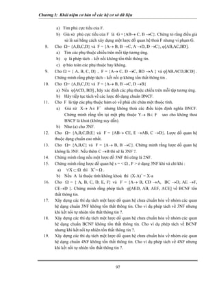 Chương I: Khái niệm cơ bản về các hệ cơ sở dữ liệu
a) Tìm phủ cực tiểu của F.
b) Giả sử phủ cực tiểu của F là G ={AB→ C, B →C}. Chứng tỏ rằng điều giả
sử là sai bằng cách xây dựng một lược đồ quan hệ thoả F nhưng vi phạm G.
8. Cho Ω= {A,B,C,D} và F = {A→ B, B →C, A →D, D →C}, ϕ[AB,AC,BD].
a) Tìm các phụ thuộc chiếu trên mỗi tập tương ứng.
b) ϕ là phép tách – kết nối không tổn thất thông tin.
c) ϕ bảo toàn các phụ thuộc hay không.
9. Cho Ω = { A, B, C, D} , F = {A→ C, D →C, BD →A } và ϕ[AB,ACD,BCD] .
Chứng minh rằng phép tách – kết nối ϕ không tổn thất thông tin .
10. Cho Ω= {A,B,C,D} và F = {A→ B, B →C, D →B}
a) Nếu ϕ[ACD, BD] , hãy xác định các phụ thuộc chiếu trên mỗi tập tương ứng.
b) Hãy tiếp tục tách về các lược đồ dạng chuẩn BNCF.
11. Cho F là tập các phụ thuộc hàm có vế phải chỉ chứa một thuộc tính.
a) Giả sử X→ A∈ F+
nhưng không thoả các điều kiện định nghĩa BNCF.
Chứng minh rằng tồn tại một phụ thuộc Y→ B∈ F sao cho không thoả
BNCF là khoá (không suy dẫn).
b) Như (a) cho 3NF.
12. Cho Ω= {A,B,C,D,E} và F = {AB→ CE, E →AB, C →D}. Lược đồ quan hệ
thuộc dạng chuẩn cao nhất.
13. Cho Ω= {A,B,C} và F = {A→ B, B →C}. Chứng minh rằng lược đồ quan hệ
không là 3NF. Nếu thêm C →B thì sẽ là 3NF ?.
14. Chứng minh rằng nếu một lược đồ 3NF thì cũng là 2NF.
15. Chứng minh rằng lược đồ quan hệ s = < Ω , F > ở dạng 3NF khi và chỉ khi :
a) ∀X ⊂ Ω thì X+
= Ω .
b) Nếu A là thuộc tính không khoá thì (X-A)+
= X-a
16. Cho Ω = { A, B, C, D, E, F} và F = {A→ B, CD →A, BC →D, AE →F,
CE→D }. Chứng minh rằng phép tách ϕ[AED, AB, AEF, ACE] về BCNF tổn
thất thông tin.
17. Xây dựng các thí dụ tách một lược đồ quan hệ chưa chuẩn hóa về nhóm các quan
hệ dạng chuẩn 3NF không tổn thất thông tin. Cho ví dụ phép tách về 3NF nhưng
khi kết nối tự nhiên tổn thất thông tin ?.
18. Xây dựng các thí dụ tách một lược đồ quan hệ chưa chuẩn hóa về nhóm các quan
hệ dạng chuẩn BCNF không tổn thất thông tin. Cho ví dụ phép tách về BCNF
nhưng khi kết nối tự nhiên tổn thất thông tin ?.
19. Xây dựng các thí dụ tách một lược đồ quan hệ chưa chuẩn hóa về nhóm các quan
hệ dạng chuẩn 4NF không tổn thất thông tin. Cho ví dụ phép tách về 4NF nhưng
khi kết nối tự nhiên tổn thất thông tin ?.
97
 
