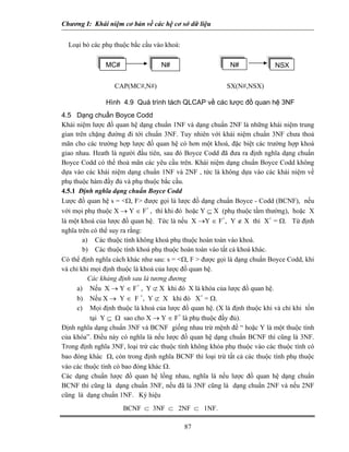Chương I: Khái niệm cơ bản về các hệ cơ sở dữ liệu 
Loại bỏ các phụ thuộc bắc cầu vào khoá: 
N# MC# NSXN# 
CAP(MC#,N#) SX(N#,NSX) 
Hình 4.9 Quá trình tách QLCAP về các lược đồ quan hệ 3NF 
4.5 Dạng chuẩn Boyce Codd 
Khái niệm lược đồ quan hệ dạng chuẩn 1NF và dạng chuẩn 2NF là những khái niệm trung gian trên chặng đường đi tới chuẩn 3NF. Tuy nhiên với khái niệm chuẩn 3NF chưa thoả mãn cho các trường hợp lược đồ quan hệ có hơn một khoá, đặc biệt các trường hợp khoá giao nhau. Heath là người đầu tiên, sau đó Boyce Codd đã đưa ra định nghĩa dạng chuẩn Boyce Codd có thể thoả mãn các yêu cầu trên. Khái niệm dạng chuẩn Boyce Codd không dựa vào các khái niệm dạng chuẩn 1NF và 2NF , tức là không dựa vào các khái niệm về phụ thuộc hàm đầy đủ và phụ thuộc bắc cầu. 
4.5.1 Định nghĩa dạng chuẩn Boyce Codd 
Lược đồ quan hệ s = Ω, F được gọi là lược đồ dạng chuẩn Boyce - Codd (BCNF), nếu với mọi phụ thuộc X → Y ∈ F+ , thì khi đó hoặc Y ⊆ X (phụ thuộc tầm thường), hoặc X là một khoá của lược đồ quan hệ. Tức là nếu X →Y ∈ F+, Y ∉ X thì X+ = Ω. Từ định nghĩa trên có thể suy ra rằng: 
a) Các thuộc tính không khoá phụ thuộc hoàn toàn vào khoá. 
b) Các thuộc tính khoá phụ thuộc hoàn toàn vào tất cả khoá khác. 
Có thể định nghĩa cách khác như sau: s = Ω, F  được gọi là dạng chuẩn Boyce Codd, khi và chỉ khi mọi định thuộc là khoá của lược đồ quan hệ. 
Các khảng định sau là tương đương 
a) Nếu X → Y ∈ F+ , Y ⊄ X khi đó X là khóa của lược đồ quan hệ. 
b) Nếu X → Y ∈ F +, Y ⊄ X khi đó X+ = Ω. 
c) Mọi định thuộc là khoá của lược đồ quan hệ. (X là định thuộc khi và chỉ khi tồn tại Y ⊆ Ω sao cho X → Y ∈ F+ là phụ thuộc đầy đủ). 
Định nghĩa dạng chuẩn 3NF và BCNF giống nhau trừ mệnh đề “ hoặc Y là một thuộc tính của khóa”. Điều này có nghĩa là nếu lược đồ quan hệ dạng chuẩn BCNF thì cũng là 3NF. Trong định nghĩa 3NF, loại trừ các thuộc tính không khóa phụ thuộc vào các thuộc tính có bao đóng khác Ω, còn trong định nghĩa BCNF thì loại trừ tất cả các thuộc tính phụ thuộc vào các thuộc tính có bao đóng khác Ω. 
Các dạng chuẩn lược đồ quan hệ lồng nhau, nghĩa là nếu lược đồ quan hệ dạng chuẩn BCNF thì cũng là dạng chuẩn 3NF, nếu đã là 3NF cũng là dạng chuẩn 2NF và nếu 2NF cũng là dạng chuẩn 1NF. Ký hiệu 
87 
BCNF ⊂ 3NF ⊂ 2NF ⊂ 1NF. 
 