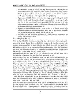 Chương I: Khái niệm cơ bản về các hệ cơ sở dữ liệu 
- Quyết định cấu trúc lưu trữ & chiến lược truy nhập: Người quản trị CSDL phải xác định cách thức biểu diễn dữ liệu như mô tả cấu trúc lưu trữ trong, mô tả cấu trúc lưu trữ vật lý. Xác định mô hình dữ liệu, định nghĩa ánh xạ giữa cấu trúc lưu trữ và sơ đồ ngoài..Thực hiện các chiến lược lưu trữ, quản lý hệ thống. 
- Người quản trị CSDL phải tạo môi trường giao tiếp giữa người sử dụng với các hệ CSDL, vì sơ đồ ngoài cho người sử dụng là cách nhìn dữ liệu tương ứng với ngôn ngữ con dữ liệu thích hợp, nên người quản trị CSDL phải cung cấp sơ đồ quan niệm, các ánh xạ, và cấu trúc lưu trữ. Kiểm soát thẩm quyền truy nhập của người sử dụng và bảo đảm quyền truy nhập của họ. 
- Duy trì các tiêu chuẩn thống nhất về các thủ tục lưu trữ và cấu trúc lưu trữ, biểu diễn thông tin và các chiến lược truy nhập. Kiểm soát và kiểm tra tính đúng đắn của dữ liệu. áp dụng các biện pháp an toàn, an ninh dữ liệu. 
- Xác định chiến lược lưu trữ, sao chép, phục hồi...trong các trường hợp hư hỏng do sai sót, hoặc trục trặc kỹ thuật. 
1.6 Ràng buộc dữ liệu 
Giữa các thực thể dữ liệu tồn tại các mối quan hệ, ràng buộc lẫn nhau. Các ràng buộc này chính là tập các quy tắc, quy định yêu cầu dữ liệu trong cơ sở dữ liệu phải thoả mãn. Mục đích xây dựng các ràng buộc dữ liệu là nhằm bảo đảm tính độc lập và tính toàn vẹn dữ liệu. Dữ liệu lưu trữ trong cơ sở dữ liệu luôn luôn hiện thực khách quan, không thừa thiếu thông tin, không mâu thuẫn thông tin. Các hệ cơ sở dữ liệu cần phải có các cơ chế cho việc mô tả các ràng buộc và quản lý các ràng buộc đã được mô tả. 
Có rất nhiều loại ràng buộc. Ràng buộc về kiểu, ràng buộc giải tích, ràng buộc logic... đó là các khái niệm về phụ thuộc hàm, phụ thuộc đa trị, phụ thuộc kết nối. 
Ràng buộc kiểu: Loại ràng buộc thấp nhất, mô tả tính chất của các thuộc tính khi tạo lập CSDL Ngoài tên của thuộc tính, thuộc tính đó kiểu gì, chuỗi ký tự, kiểu số, kiểu ngày, kiểu logic...và độ dài là bao nhiêu. Ví dụ thuộc tính “Số điện thoại” là kiểu chuỗi ký tự đúng bằng 7 ký tự trong xâu. Hệ thống sẽ không chấp nhận , nếu nhập vào CSDL một số điện thoại kiểu số hoặc kiểu xâu nhưng chưa đủ hoặc vượt quá 7 ký tự . Phản ứng của hệ thống hoặc là đưa ra thông báo “ Dữ liệu không hợp lệ”, hoặc cắt đi những ký tự thừa. 
Ràng buộc giải tích: Là những ràng buộc giữa các thuộc tính được biểu diễn bằng các biểu thức toán học. Ví dụ khi nhập “số lượng” và “đơn giá” của một mặt hàng, hệ thống sẽ tự động tính giá trị của thuộc tính “thành tiền” theo công thức “số lượng” x “đơn giá” = “thành tiền”. Hoặc đánh giá năng lực học tập của một em học sinh, khi nhập giá trị “điểm trung bình” của từng em vào hệ thống , hệ thống tự động đánh giá em đó có năng lực học tập là “kém”, “trung bình”, “khá” hay “giỏi”. 
Ràng buộc logic: Mối quan hệ giữa các thuộc tính với nhau không phải là các ràng buộc giải tích, được gọi là phụ thuộc hàm. Thuộc tính Y phụ thuộc hàm vào thuộc tính X , nghĩa là mỗi một giá trị của X xác định giá trị của Y. Ví dụ nếu giá trị của số điện thoại có thể xác 
10 
 