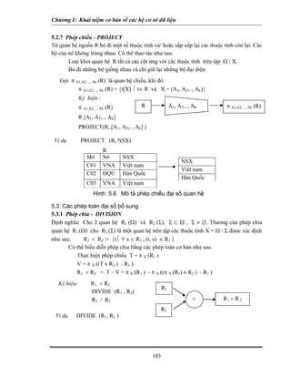 Chương I: Khái niệm cơ bản về các hệ cơ sở dữ liệu 
5.2.7 Phép chiếu - PROJECT 
Từ quan hệ nguồn R bỏ đi một số thuộc tính và/ hoặc sắp xếp lại các thuộc tính còn lại. Các bộ của nó không trùng nhau. Có thể thao tác như sau: 
 Loại khỏi quan hệ R tất cả các cột ứng với các thuộc tính trên tập Ω  X. 
 Bỏ đi những bộ giống nhau và chỉ giữ lại những bộ đại diện. 
Gọi π A1,A2, .., Ak (R) là quan hệ chiếu, khi đó: 
π A1,A2, .., Ak (R) = {t[X] ⏐ t∈ R và X = (A1, A2,.., Ak)} 
Ký hiệu : R A1, A2,.., Akπ A1,A2, .., Ak (R) 
π A1,A2, .., Ak (R) 
R [A1, A2,.., Ak] 
PROJECT(R, [A1, A2,.., Ak] ) 
Ví dụ PROJECT (R, NSX) 
R M# N# NSX C01 VNA Việt nam C02 HQU Hàn Quốc C03 VNA Việt nam NSX Việt nam Hàn Quốc Hình 5.6 Mô tả phép chiếu đại số quan hệ 
5.3 Các phép toán đại số bổ sung 
5.3.1 Phép chia - DIVISION 
Định nghĩa: Cho 2 quan hệ R1 (Ω) và R2 (Σ), Σ ⊂ Ω , Σ ≠ ∅. Thương của phép chia quan hệ R1 (Ω) cho R2 (Σ) là một quan hệ trên tập các thuộc tính X = Ω  Σ được xác định như sau: R1 ÷ R2 := {t⏐ ∀ s ∈ R2 , (t, s) ∈ R1 } 
Có thể biểu diễn phép chia bằng các phép toán cơ bản như sau: 
 Thực hiện phép chiếu T = π X (R1 ) 
 V = π X ((T x R2 ) - R1 ) . 
 R1 ÷ R2 = T – V = π X (R1 ) - π X ((π X (R1) x R2 ) - R1 ) 
Ký hiệu: R1 ÷ R2 R1R2R1 ÷ R 2 ÷ 
DIVIDE (R1 , R2) 
R1 / R2 
Ví dụ DIVIDE (R1, R2 ) 
103 
 