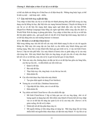 Chương I: Khái niệm cơ bản về các hệ cơ sở dữ liệu 
có thể xác định các thông tin về thuê bao có số điện thoại đó. Những ràng buộc logic có thể là ánh xạ một – một hoặc một – nhiều. 
1.7 Các mô hình truy xuất dữ liệu 
Truy nhập và khai thác các hệ cơ sở dữ liệu trở thành phương thức phổ biến trong các ứng dụng của hệ thống tin học, đặc biệt trên các mạng Internet/Intranet. Chuyển tải thông tin từ các hệ cơ sở dữ liệu lên mạng dưới dạng ngôn ngữ đánh dấu siêu văn bản HTML (HyperText Markup Language) hoặc bằng các ngôn ngữ khác nhằm cung cấp cho dịch vụ World Wide Web đa dạng và phong phú thêm. Truy nhập và khai thác các hệ cơ sở dữ liệu đòi hỏi phải nghiên cứu, giải quyết một số vấn đề về kỹ thuật lập trình mạng, lập trình cơ sở dữ liệu động trên các môi trường Internet và Intranet. 
1.7.1 Mô hình cơ sở dữ liệu Client Server 
Một trong những mục tiêu khi kết nối các máy tính thành mạng là chia sẻ các tài nguyên thông tin. Một máy chủ cung cấp các loại dịch vụ cho nhiều máy khách thông qua môi trường mạng. Máy chủ và máy khách đều tham gia quá trình xử lý, vì vậy mô hình Client- Server 2 lớp trở nên phổ biến. Các máy khách (Clients) chia sẻ gánh nặng xử lý của máy chủ trung tâm. Khi máy khách thực hiện các ứng dụng, nó gửi yêu cầu về máy chủ được kết nối với cơ sở dữ liệu, máy chủ xử lý và gửi trả lại kết quả về máy khách. 
• Trên các máy chủ, thường được cài đặt các hệ cơ sở dữ liệu bao gồm các bảng biểu, các thủ tục lưu trữ... và điều khiển các tiến trình sau: 
√ Quản lý dữ liệu. 
√ Bảo mật dữ liệu. 
√ Thực hiện truy vấn, ràng buộc và các thủ tục lưu trữ. 
√ Điều khiển lỗi. 
• Các tiến trình được thực hiện trên máy khách. 
√ Tạo giao diện người sử dụng (User Inteface). 
• Tương tác c 
ơ sở dữ liệu ( Database Interaction) , sửa và xoá dữ liệu. 
√ Cập nhật dữ liệu: thêm 
√ Điều khiển lỗi. 
uy hiên mô hình Client/Server vẫn còn nhiều bất cập: Mô hình Client/Server 2 lớp có hiệu quả cao với cac ứng dụng nhỏ và số lượng người sử dụng hạn chế. Khi nhiều máy khách (Clients) kết nối truy nhập vào cơ sở dữ liệu thì năng lực q 
giảm xuống, tốc độ xử lý chậm. 
√ Nhiều kết nối dữ liệu phải được duy trì. Mã nguồn không có khả năng dùng sử dụng lại. Một ứng dụng tồn tại trong 
11 
 