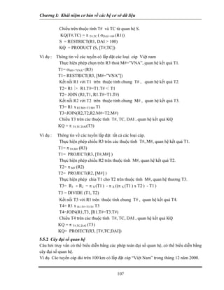 Chương I: Khái niệm cơ bản về các hệ cơ sở dữ liệu 
 Chiếu trên thuộc tính T# và TC từ quan hệ S. 
 KQ(T#,TC) = π T#,TC ( σDAI100 (R1)) 
S = RESTRICT(R1, DAI  100) 
KQ = PRODUCT (S, [T#,TC]) 
Ví dụ : Thông tin về các tuyến có lắp đặt các loại cáp Việt nam 
 Thực hiện phép chọn trên R3 thoả M#=”VNA”, quan hệ kết quả T1. 
T1= σM#=”VNA” (R3) 
T1= RESTRICT(R3, [M#=”VNA”]) 
 Kết nối R1 với T1 trên thuộc tính chung T# , quan hệ kết quả T2. 
T2= R1 ⏐. R1.T#=T1.T# ⏐ T1 
T2= JOIN (R1,T1, R1.T#=T1.T#) 
 Kết nối R2 với T2 trên thuộc tính chung M# , quan hệ kết quả T3. 
T3= R1 x R2.M#=T2.M# T1 
T3=JOIN(R2,T2,R2.M#=T2.M#) 
 Chiếu T3 trên các thuộc tính T#, TC, DAI , quan hệ kết quả KQ 
KQ = π T#,TC,DAI(T3) 
Ví dụ : Thông tin về các tuyến lắp đặt tất cả các loại cáp. 
 Thực hiện phép chiếu R3 trên các thuộc tính T#, M#, quan hệ kết quả T1. 
T1= π T#,M# (R3) 
T1= PROJECT(R3, [T#,M#] ) 
 Thực hiện phép chiếu R2 trên thuộc tính M#, quan hệ kết quả T2. 
T2= π M# (R2) 
T2= PROJECT(R2, [M#] ) 
 Thực hiện phép chia T1 cho T2 trên thuộc tính M#, quan hệ thương T3. 
T3= R1 ÷ R2 = π X (T1 ) - π X ((π X (T1 ) x T2 ) - T1 ) 
T3 = DIVIDE (T1, T2) 
 Kết nối T3 với R1 trên thuộc tính chung T# , quan hệ kết quả T4. 
T4= R1 x R1.T#=T3.T# T3 
T4=JOIN(R1,T3, [R1.T#=T3.T#) 
 Chiếu T4 trên các thuộc tính T#, TC, DAI , quan hệ kết quả KQ 
KQ = π T#,TC,DAI (T3) 
KQ= PROJECT(R3, [T#,TC,DAI]) 
5.5.2 Cây đại số quan hệ 
Câu hỏi truy vấn có thể biểu diễn bằng các phép toán đại số quan hệ, có thể biểu diễn bằng cây đại số quan hệ. 
Ví dụ Các tuyến cáp dài trên 100 km có lắp đặt cáp “Việt Nam” trong tháng 12 năm 2000. 
107 
 