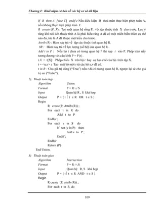 Chương I: Khái niệm cơ bản về các hệ cơ sở dữ liệu 
 If B then A [else C] endif : Nếu điều kiện B thoả mãn thực hiện phép toán A, nếu không thực hiện phép toán C. 
 R create (P, X) : Tạo một quan hệ rỗng P, với tập thuộc tính X cho trước. Lưu ý rằng khi nói đến thuộc tính A là phải hiểu rằng A đã có một miền biến thiên cụ thể nào đó, tức là A đã thuộc một kiểu cho trước. 
 Attrib (R) : Hàm này trả về tập các thuộc tính quan hệ R. 
 #R : Hàm này trả về lực lượng (số bộ) của quan hệ R . 
 Add t to P : Nếu bộ t chưa có trong quan hệ P thì nạp t vào P. Phép toán này tương đương với câu lệnh P = P{t}. 
 t.X = t[X]: Phép chiếu X trên bộ t hay sự hạn chế của bộ t trên tập X. 
 t = u,v : Tạo một bộ mới t từ các bộ u,v đã có. 
 t in R : Cho giá trị đúng (“True”) nếu t đã có trong quan hệ R, ngược lại sẽ cho giá trị sai (“False”). 
2) Thuật toán hợp 
Algorithm Union 
Format P = R ∪ S 
Input Quan hệ R , S khả hợp 
Output P = { t ⏐ t ∈ R OR t ∈ S } 
Begin 
R create(P, Attrib (R)) ; 
For each t in R do 
Add t to P 
Endfor ; 
For each v in S do 
If not (v in P) then 
Add v to P ; 
Endif ; 
Endfor 
Return (P) 
End Union. 
3) Thuật toán giao 
Algorithm Intersection 
Format P = R ∩.S 
Input Quan hệ R, S khả hợp 
Output P = { t⏐ t ∈ R AND t ∈ S } 
Begin 
R create (P, attrib (R)) ; 
For each t in R do 
109 
 