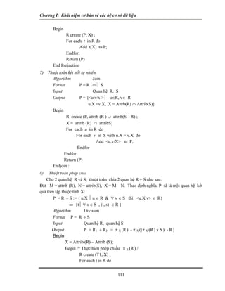 Chương I: Khái niệm cơ bản về các hệ cơ sở dữ liệu 
Begin 
R create (P, X) ; 
For each t in R do 
Add t[X] to P; 
Endfor; 
Return (P) 
End Projaction 
7) Thuật toán kết nối tự nhiên 
Algorithm Join 
Fornat P = R ⏐⏐. S 
Input Quan hệ R, S 
Output P = {u,v/x ⏐ u∈R, v∈ R 
u.X =v.X, X = Attrb(R) ∩ Attrib(S)} 
Begin 
R create (P, attrib (R ) ∪ attrib(S – R) ; 
X = attrib (R) ∩ attribS) 
For each u in R do 
For each v in S with u.X = v.X do 
Add u,v/X to P; 
Endfor 
Endfor 
Return (P) 
Endjoin : 
8) Thuật toán phép chia 
Cho 2 quan hệ R và S, thuật toán chia 2 quan hệ R ÷ S như sau: 
Đặt M = attrib (R), N = attrib(S), X = M – N. Theo định nghĩa, P sẽ là một quan hệ kết quả trên tập thuộc tính X: 
P = R ÷ S := { u.X ⏐ u ∈ R  ∀ v ∈ S thì u.X,v ∈ R} 
⇔ {t⏐ ∀ s ∈ S , (t, s) ∈ R } 
Algorithm Division 
Fornat P = R ÷ S 
Input Quan hệ R, quan hệ S 
Output P = R1 ÷ R2 = π X (R ) - π X ((π X (R ) x S ) - R ) 
Begin 
X = Attrib (R) – Attrib (S); 
Begin /* Thực hiện phép chiếu π X (R ) / 
R create (T1, X) ; 
For each t in R do 
111 
 