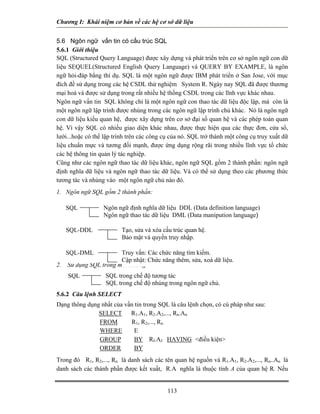 Chương I: Khái niệm cơ bản về các hệ cơ sở dữ liệu 
5.6 Ngôn ngữ vấn tin có cấu trúc SQL 
5.6.1 Giới thiệu 
SQL (Structured Query Language) được xây dựng và phát triển trên cơ sở ngôn ngữ con dữ liệu SEQUEL(Structured English Query Language) và QUERY BY EXAMPLE, là ngôn ngữ hỏi-đáp bằng thí dụ. SQL là một ngôn ngữ được IBM phát triển ở San Jose, với mục đích đề sử dụng trong các hệ CSDL thử nghiệm System R. Ngày nay SQL đã được thương mại hoá và được sử dụng trong rất nhiều hệ thống CSDL trong các lĩnh vực khác nhau. 
Ngôn ngữ vấn tin SQL không chỉ là một ngôn ngữ con thao tác dữ liệu độc lập, mà còn là một ngôn ngữ lập trình được nhúng trong các ngôn ngữ lập trình chủ khác. Nó là ngôn ngữ con dữ liệu kiểu quan hệ, được xây dựng trên cơ sở đại số quan hệ và các phép toán quan hệ. Vì vậy SQL có nhiều giao diện khác nhau, được thực hiện qua các thực đơn, cửa sổ, lưới...hoặc có thể lập trình trên các công cụ của nó. SQL trở thành một công cụ truy xuất dữ liệu chuẩn mực và tương đối mạnh, được ứng dụng rộng rãi trong nhiều lĩnh vực tổ chức các hệ thông tin quản lý tác nghiệp. 
Cũng như các ngôn ngữ thao tác dữ liệu khác, ngôn ngữ SQL gồm 2 thành phần: ngôn ngữ định nghĩa dữ liệu và ngôn ngữ thao tác dữ liệu. Và có thể sử dụng theo các phương thức tương tác và nhúng vào một ngôn ngữ chủ nào đó. 
1. Ngôn ngữ SQL gồm 2 thành phần: 
Ngôn ngữ định nghĩa dữ liệu DDL (Data definition language) Ngôn ngữ thao tác dữ liệu DML (Data manipution language) SQL 
113 
2. Sử dụng SQL trong môi trưòng: 
5.6.2 Câu lệnh SELECT 
Dạng thông dụng nhất của vấn tin trong SQL là câu lệnh chọn, có cú pháp như sau: 
SELECT R1.A1, R2.A2,..., Rn.An 
FROM R1, R2,..., Rn 
WHERE E 
GROUP BY RI.AJ HAVING điều kiện 
ORDER BY 
Trong đó R1, R2,..., Rn là danh sách các tên quan hệ nguồn và R1.A1, R2.A2,..., Rn..An là danh sách các thành phần được kết xuất, R.A nghĩa là thuộc tính A của quan hệ R. Nếu SQL SQL trong chế độ tương tác SQL trong chế độ nhúng trong ngôn ngữ chủ. 
 