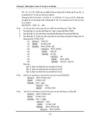 Chương I: Khái niệm cơ bản về các hệ cơ sở dữ liệu 
(X ∈ S ∧ A θ X ). Điều này có nghĩa là tồn tại thuộc tính A thuộc tập X sao cho A có quan hệ với X bởi các tóan tử so sánh θ. 
 Tương tự ALL là với mọi: A θ ALL S ⇔ (∀X) (X ∈ S suy ra A θ X ). Điều này có nghĩa là với mọi thuộc tính A thuộc tập X thì A có quan hệ với X bởi các tóan tử so sánh θ. 
 BETWEEN... AND: từ..... đến 
Ví dụ In tên của tất cả nhà cung cấp có ít nhất một mặt hàng mà “ Nga” đặt. 
1. Xác định tập Sl các đơn đặt hàng của “Nga” từ quan hệ HOA_DON 
2. Xác định tập S2 các mặt hàng trong tập đơn đặt hàng Sl từ quan hệ MH_SL. 
3. Xác định tập S3 là tên các nhà cung cấp các mặt hàng trong tập S2 bằng cách sử dụng quan hệ CUNG_CAP. 
(1) SELECT TEN_CC 
(2) FROM CUNG_CAP 
(3) WHERE MAT_HANG IN 
(4) ( SELECT MAT_HANG 
(5) FROM MH_SL 
(6) WHERE O# IN 
(7) ( SELECT O# 
(8) FROM HOA_DON 
(9) WHERE TEN_K =”Nga”)) 
Như vậy: 
 Tập Sl được xác định bởi các câu lệnh từ (7)-(9). 
 Tập S2 được xác định bởi các câu lệnh từ (4)-(6). 
 Tập S3 được xác định bởi các câu lệnh từ (1)-(3). 
Ví dụ Liệt kê các mặt hàng có giá lớn hơn mọi giá trong SUPPLIES. 
SELECT MAT_HANG, GIA 
FROM CUNG_CAP 
WHERE GIA ≥ ALL 
SELECT GIA 
FROM CUNG_CAP) 
Ví dụ Liệt kê các mặt hàng có giá lớn hơn giá của một mặt hàng của Nga đặt. 
SELECT MAT_HANG, GIA 
FROM CUNG_CAP 
WHERE GIA ≥ ANY 
(SELECT GIA 
FROM CUNG_CAP 
WHERE MAT_HANG IN 117 
(SELECT MAT_HANG 
 
