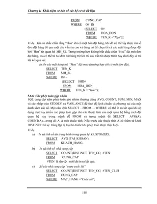 Chương I: Khái niệm cơ bản về các hệ cơ sở dữ liệu 
FROM CUNG_CAP 
WHERE O# IN 
(SELECT O# 
FROM HOA_DON 
WHERE TEN_K =”Nga”))) 
Ví dụ Giả sử chắc chắn rằng “Hoa” chỉ có một đơn đặt hàng, khi đó có thể lấy được mã số đơn đặt hàng đó qua một câu vấn tin con và dùng nó để chọn tất cả các mặt hàng được đặt bởi “Hoa” từ quan hệ MH_SL. Trong trường hợp không biết chắc chắn “Hoa” đặt một đơn đặt hàng, mà có thể từ hai đơn đặt hàng trở lên thì câu vấn tin được trình bày dưới đây sẽ trả lời kết quả sai: 
In tên các mặt hàng mà “Hoa” đặt mua (trường hợp chỉ có một đơn đặt). 
SELECT TEN_K 
FROM MH_SL 
WHERE O# = 
(SELECT SHD# 
FROM HOA_DON 
WHERE TEN_K = “Hoa”); 
5.6.6 Các phép toán gộp nhóm 
SQL cung cấp năm phép toán gộp nhóm thướng dùng AVG, COUNT, SUM, MIN, MAX và các phép toán STDDEV và VARLANCE để tính độ lệch chuẩn và phương sai của một danh sách các số. Một câu lệnh SELECT – FROM –- WHERE có thể in ra kết quả khi áp dụng một hay nhiều các phép toán gộp cho các thuộc tính của một quan hệ bằng cách đặt quan hệ này trong mệnh đề FROM và trong mệnh đề SELECT AVG(A), COUNT(A),...trong đó A là một thuộc tính. Nếu trước các thuộc tính A có thêm từ khoá DISTINCT thì sự trùng lặp bị loại bỏ trước khi phép toán được thực hiện. 
Ví dụ 
a) In và tính số dư trung bình trong quan hệ CUSTOMERS.. 
SELECT AVG (TAI_KHOAN) 
FROM KHACH_HANG. 
b) In và tính số nhà cung cấp 
SELECT COUNT(DISTINCT TEN_CC) #TEN 
FROM CUNG_CAP 
#TEN là tên cột mới khi in ra kết quả. 
c) Số các nhà cung cấp “rượu cuốc lủi” 
SELECT COUNT(DISTINCT TEN_CC) #TEN_CLUI 
FROM CUNG_CAP 
WHERE MAT_HANG =”Cuốc lủi”; 
118 
 