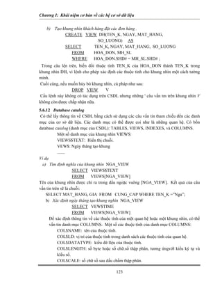 Chương I: Khái niệm cơ bản về các hệ cơ sở dữ liệu 
b) Tạo khung nhìn khách hàng đặt các đơn hàng . 
CREATE VIEW DH(TEN_K, NGAY, MAT_HANG, 
SO_LUONG) AS 
SELECT TEN_K, NGAY, MAT_HANG, SO_LUONG 
FROM HOA_DON, MH_SL 
WHERE HOA_DON.SHD# = MH_SL.SHD# ; 
Trong câu lện trên, biến đồi thuộc tính TEN_K của HOA_DON thành TEN_K trong khung nhìn DH, vì lệnh cho phép xác định các thuộc tính cho khung nhìn một cách tường minh. 
Cuối cùng, nếu muốn hủy bó khung nhìn, cú pháp như sau: 
DROP VIEW V 
Cầu lệnh này không có tác dụng trên CSDL nhưng những ' câu vấn tm trên khung nhìn V không còn được chấp nhận nữa. 
5.6.12 Database catalog 
Có thể lấy thông tin về CSDL bằng cách sử dụng các câu vấn tin tham chiếu đến các đanh mục của cơ sở dữ liệu. Các danh mục có thể được coi như là những quan hệ. Có bốn database catalog (danh mục của CSDL): TABLES, VIEWS, INDEXES, và COLUMNS. 
 Một số danh mục của khung nhìn VIEWS: 
 VIEWS$TEXT: Hiển thị chuỗi. 
 VEW$: Ngày tháng tạo khung 
....... 
Ví dụ 
a) Tìm định nghĩa của khung nhìn NGA_VIEW 
SELECT VIEWS$TEXT 
FROM VIEWS[NGA_VIEW] 
Tên của khung nhìn được chỉ ra trong dấu ngoặc vuông [NGA_VIEW]. Kết quả của câu vấn tin trên sẽ là chuỗi: 
SELECT MAT_HANG, GIA FROM CUNG_CAP WHERE TEN_K =”Nga”; 
b) Xác định ngày tháng tạo khung nghìn NGA_VIEW 
SELECT VEW$TIME 
FROM VIEWS[NGA_VIEW] 
 Để xác định thông tin về các thuộc tính của một quan hệ hoặc một khung nhìn, có thể vấn tin danh mục COLUMNS. Một số các thuộc tính của danh mục COLUMNS: 
 COL$NAME: tên của thuộc tính. 
 COL$LD: vị trí của thuộc tính trong danh sách các thuộc tính của quan hệ. 
 COL$DATATYPE: kiểu dữ llệu của thuộc tính. 
 COL$LENGTH: số byte hoặc số chữ.số thập phân, tương ứngvớl kiểu ký tự và klểu số. 
123 
 COL$CALE: số chữ số sau dấu chấm thập phân. 
 