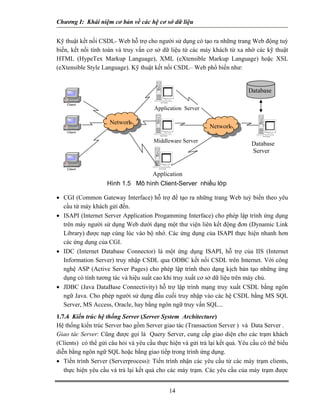 Chương I: Khái niệm cơ bản về các hệ cơ sở dữ liệu 
Kỹ thuật kết nối CSDL- Web hỗ trợ cho người sử dụng có tạo ra những trang Web động tuỳ biến, kết nối tính toán và truy vấn cơ sở dữ liệu từ các máy khách từ xa nhờ các kỹ thuật HTML (HypeTex Markup Language), XML (eXtensible Markup Language) hoặc XSL (eXtensible Style Language). Kỹ thuật kết nối CSDL– Web phổ biến như: 
Tower System DatabaseTower System Middleware ServerTower System Application Tower System Network Network Hình 1.5 Mô hình Client-Server nhiều lớp Database ServerApplication Server 
• CGI (Common Gateway Interface) hỗ trợ để tạo ra những trang Web tuỳ biến theo yêu cầu từ máy khách gửi đến. 
• ISAPI (Internet Server Application Progamming Interface) cho phép lập trình ứng dụng trên máy người sử dụng Web dưới dạng một thư viện liên kết động đơn (Dynamic Link Library) được nạp cùng lúc vào bộ nhớ. Các ứng dụng của ISAPI thực hiện nhanh hơn các ứng dụng của CGI. 
• IDC (Internet Database Connector) là một ứng dụng ISAPI, hỗ trợ của IIS (Internet Information Server) truy nhập CSDL qua ODBC kết nối CSDL trên Internet. Với công nghệ ASP (Active Server Pages) cho phép lập trình theo dạng kịch bản tạo những ứng dụng có tính tương tác và hiệu suất cao khi truy xuất cơ sở dữ liệu trên máy chủ. 
• JDBC (Java DataBase Connectivity) hỗ trợ lập trình mạng truy xuất CSDL bằng ngôn ngữ Java. Cho phép người sử dụng đầu cuối truy nhập vào các hệ CSDL bằng MS SQL Server, MS Access, Oracle, hay bằng ngôn ngữ truy vấn SQL... 
1.7.4 Kiến trúc hệ thống Server (Server System Architecture) 
Hệ thống kiến trúc Server bao gồm Server giao tác (Transaction Server ) và Data Server . 
Giao tác Server: Cũng được gọi là Query Server, cung cấp giao diện cho các trạm khách (Clients) có thể gửi câu hỏi và yêu cầu thực hiện và gửi trả lại kết quả. Yêu cầu có thể biểu diễn bằng ngôn ngữ SQL hoặc bằng giao tiếp trong trình ứng dụng. 
• Tiến trình Server (Serverprocess): Tiến trình nhận các yêu cầu từ các máy trạm clients, thực hiện yêu cầu và trả lại kết quả cho các máy trạm. Các yêu cầu của máy trạm được 
14 
 