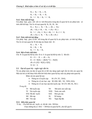 Chương I: Khái niệm cơ bản về các hệ cơ sở dữ liệu 
R1 ∪ R2 = R2 ∪ R1 
R1 ∩ R2 = R2 ∩ R1 
R1 ⏐⏐. R2 = R2 ⏐⏐. R1 
5.4.2 Tính chất kết hợp 
Các phép hợp , giao , kết nối và tích Descartes trong đại số quan hệ là các phép toán có tính chất kết hợp. Tức là với mọi quan hệ R1, R2 , R3 thì: 
R1 ∪ R2 ) ∪ R3 = R2 ∪ (R1 ∪ R3) 
(R1 ∩ R2 ) ∩ R3 = R2 ∩ ( R1 ∩ R3 ) 
R1 ⏐⏐. ( R2 ⏐⏐. R3 ) = (R2 ⏐⏐. R1 ) ⏐⏐. R3 
(R1 x R2 ) x R3 = R2 x (R1 x R3 ) 
5.4.3 Tính chất tích luỹ đẳng 
Các phép hợp , giao và kết nối trong đại số quan hệ là các phép toán có tính luỹ đẳng . Tức là với mọi quan hệ R trên tập các thuộc tính Ω : 
R1 ∪ R1 = R1 
R1 ∩ R1 = R1 
R1 ⏐⏐. R1 = R1 
5.4.4 Một số tính chất khác 
Cho R là quan hệ bất kỳ trên Ω và S là quan hệ bất kỳ trên Σ. Khi đó : 
R ∩ S = R ⎯ (R ⎯ S). 
R ÷ S = R[X] ⎯ (R[X] * S ⎯ R)[X] 
(R x S ) [X] = R[X] x S[X] 
X= Ω  Σ 
5.5 Đại số quan hệ – ngôn ngữ vấn tin 
Từ các phép toán của đại số quan hệ có thể xây dựng ngôn ngữ vấn tin trên các quan hệ. Một câu hỏi có thể được biểu diễn bởi biểu thức quan hệ hay một cây phép toán quan hệ. 
Khảo sát các quan hệ sau: 
• Thông tin về tuyến cáp: R1 (T#, TC, DAI). 
• Thông tin về các loại cáp: R2 (M#, MC, N#, NSX, GIA). 
• Thông tin về các loại cáp trên tuyến cáp: R3 (T#, M#, SL, NG ) 
Trong đó: 
T# Mã tuyến cáp. N# Mã nước sản xuất cáp. 
TC Tên tuyến cáp. NSX Nước sản xuất. 
DAI Độ dài tuyến GIA Đơn gia cáp. 
M# Mã cáp. SL Số lượng. 
MC Tên cáp NG Ngày lắp đặt. 
5.5.1 Biểu thức quan hệ 
Ví dụ : Cho biết tên các tuyến có độ dài trên 100 Km 
 Chọn những bộ có DAI  100 Km từ quan hệ R1, cho kết quả S. 
106 
 