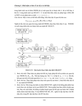 Chương I: Khái niệm cơ bản về các hệ cơ sở dữ liệu 
trong danh sách sau từ khóa FROM chỉ có một quan hệ có thuộc tính A thì có thề thay A bởi R.A trong danh sách sau SELECT. E là một biểu thức chứa các phép logic AND, OR và NOT và các phép toán so sánh =, ., , ≠, ≥, ≤ ...... 
Câu vấn tin SQL ở trên có thể biểu diễn bằng biểu thức đại số quan hệ như sau : 
π R1.A1,A2,...,Rn.An (σ E (R1 x R2 x..x Rn)). 
Nghĩa là lấy tích các quan hệ trong mệnh đề FROM, chọn theo biểu thức E sau WHERE và cuối cùng chiếu trên các thuộc tính sau mệnh đề SELECT. 
WHERE : Thực hiện phép chiếu GROUP SELECT Thực hiện phép chiếu ORDER Thực hiện theo nhóm Thực hiện HAVING Sort ORDER BY FROM : Kết nối các quan hệ 1 2 3456 7 Yes No No Yes Hình 5.13 Các bước thực hiện câu lệnh SELECT Sort cột sau ORDER BY 
1. Bước thứ nhất: Thực hiện các phép tích Đề các, hoặc phép kết nối tự nhiên các quan hệ sau FROM: R1, R2,..., Rn. Nếu lực lượng của ⏐RI⏐= li và bậc là ni, i = 1÷ n. Khi đó, kết quả của tích sẽ là một quan hệ có n1 + n2 + ...+ nn cột và có l1 x l2 x ...x ln hàng. 
2. Bước thứ hai: Thực hiện phép toán chọn trên quan hệ sau bước 1, thoả biểu thức đại số E sau mệnh đề WHERE. 
3. Bước thứ ba: Nếu trong câu lệnh có chứa GROUP BY, nghĩa là hệ thống phải phân loại (sort) theo các cột được mô tả sau GROUP BY. Thứ tự phân loại theo chiều từ phải qua trái. Hay nói cách khác, hệ thống sẽ phân hoạch quan hệ kết quả sau bước thứ 2 thành nhiều nhóm tách biệt nhau. Ví dụ GROUP BY ĐC, HT, nghĩa là sắp xếp theo vần ĐC (địa chỉ), trong ĐC sắp xếp theo vần HT (họ tên). 
114 
 