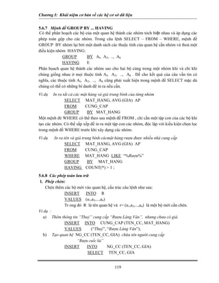 Chương I: Khái niệm cơ bản về các hệ cơ sở dữ liệu 
5.6.7 Mệnh đề GROUP BY ... HAVING 
Có thể phân hoạch các bộ của một quan hệ thành các nhóm tỏch biệt nhau và áp dụng các phép toán gộp cho các nhóm. Trong câu lệnh SELECT – FROM – WHERE, mệnh đề GROUP BY nhóm lại bởi một danh sách các thuộc tính của quan hệ cần nhóm và thoả một điều kiện nhóm HAVING: 
GROUP BY Al, A2, .., Ak 
HAVING E 
Phân họach quan hệ thành các nhóm sao cho hai bộ cùng trong một nhóm khi và chỉ khi chúng giống nhau ở mọi thuộc tính Al, A2, .., Ak . Đề cho kết quả của câu vấn tin có nghĩa, các thuộc tính Al, A2, .., Ak cũng phải xuất hiện trong mệnh đề SELECT mặc dù chúng có thề có những bí danh để in ra nếu cần. 
Ví dụ In ra tất cả các mặt hàng và giá trung bình của từng nhóm 
SELECT MAT_HANG, AVG (GIA) AP 
FROM CUNG_CAP 
GROUP BY MAT_HANG 
Một mệnh đè WHERE có thể theo sau mệnh đề FROM , chỉ cần một tập con của các bộ khi tạo các nhóm. Có thể sắp xếp đề in ra một tập con các nhóm, độc lập với kiều kiện chọn lọc trong mệnh đề WHERE trước khi xây dựng các nhóm. 
Ví dụ In ra tên và giá trung bình cácmặt hàng rượu được nhiều nhà cung cấp 
SELECT MAT_HANG, AVG (GIA) AP 
FROM CUNG_CAP 
WHERE MAT_HANG LIKE “%Rượu%” 
GROUP BY MAT_HANG 
HAVING COUNT(*)  1 ; 
5.6.8 Các phép toán lưu trữ 
1. Phép chèn: 
Chèn thêm các bộ mới vào quan hệ, cấu trúc câu lệnh như sau: 
INSERT INTO R 
VALUES (a1,a2,...,an) 
Tr ong đó R là tên quan hệ và r= (a1,a2,...,an) là một bộ mới cần chèn. 
Ví dụ : 
a) Thêm thông tin “Thuỷ” cung cấp “Rượu Làng Vân”, nhưng chưa có giá. 
INSERT INTO CUNG_CAP (TEN_CC, MAT_HANG) 
VALUES (“Thuỷ”, “Rượu Làng Vân”); 
b) Tạo quan hệ NG_CC (TEN_CC, GIA) chứa tên người cung cấp 
“Rượu cuốc lủi” 
INSERT INTO NG_CC (TEN_CC, GIA) 
SELECT TEN_CC, GIA 
119 
 