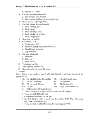 Chương I: Khái niệm cơ bản về các hệ cơ sở dữ liệu 
b. Phép kết nối – JOIN. 
4. Các tính chất của đại số quan hệ. 
a. Tính chất giao hoán, kết hợp. 
b. Tính chất tích luỹ đẳng, một số tính chất khác. 
5. Đại số quan hệ – ngôn ngữ vấn tin. 
6. Các thuật toán cài đặt đại số quan hệ. 
a. Thuật toán hợp , giao. 
b. Thuật toán trừ. 
c. Thuât toán chọn, chiếu. 
d. Thuật toán kết nối tự nhiên. 
e. Thuật toán phép chia. 
7. Ngôn ngữ vấn tin SQL. 
8. Câu lệnh SELECT. 
a. So sánh mẫu LIKE. 
b. Phép toán tập hợp trong mệnh đề WHERE. 
c. Các phép toán gộp nhóm. 
d. Gộp theo nhóm. 
9. Các phép toán lưu trữ 
a. Phép chèn. 
b. Phép xoá. 
c. Phép sửa đổi. 
10. Tính đầy đủ của SQL 
11. Ngôn ngữ định nghĩa dữ liệu 
12. Khái niệm ngôn ngữ hướng đối tựơng 
2. Bài tập 
Bài 1: Giả sử trong nghiệp vụ quản lý phát hành báo chí, có các thông tin quản lý tác nghiệp như sau 
MK# : Mã hiệu khách hàng đặt mua báo. TK : Họ và tên khách hàng. 
DC : Địa chỉ khách hàng. SDT : Số điện thoại. 
B# : Mã báo khách đặt mua. TB : Tên báo (tạp chí). 
GIA : Giá báo. NG : Ngày khách đặt báo, chí. 
SL : Số lượng báo, chí khách đặt mua. 
1. Tách về các quan hệ có dạng chuẩn cao, không tổn thất thông tin. 
2. Thông tin về tiền khách đặt mua. 
3. Có bao nhiêu người mua các loại báo. 
4. Xác định thông tin về tất cả khách hàng đặt mua báo NDA (Nhân Dân) trong quý I/2000.( trong tất cả 4 quý). 
5. Thông tin về các loại báo khách hàng đặt mua trong quý I/2000. 
127 
 
