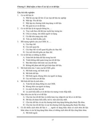 Chương I: Khái niệm cơ bản về các hệ cơ sở dữ liệu 
Câu hỏi trắc nghiệm 
1. Cơ sở dữ liệu là: 
A. Một bộ sưu tập rất lớn về các loại dữ liệu tác nghiệp 
B. Một tập File dữ liệu 
C. Một tập các chương trình ứng dụng và dữ liệu. 
D. Hệ quản trị cơ sở dữ liệu. 
2. Cơ sở dữ liệu là tài nguyên thông tin... .. 
A. Truy xuất theo chế độ trực tuyến hay tương tác. 
B. Chia sẻ chung cho nhiều người sử dụng. 
C. Cài đặt trên mạng máy tính. 
D. Trên các thiết bị đầu cuối. 
3. Đối tượng nghiên cứu của CSDL là ..... 
A. Các thực thể. 
B. Các mối quan hệ. 
C. Các thực thể và mối quan hệ giữa các thực thể. 
D. Các mối liên kết giữa các thực thể. 
4. Cơ sở dữ liệu có những ưu điểm: 
A. Giảm bớt dư thừa dữ liệu trong lưu trữ: 
B. Tránh không nhất quán trong lưu trữ dữ liệu 
C. Bảo đảm được tính toàn vẹn của dữ liệu 
D. Không thể phản ảnh thế giới hiện thực dữ liệu, 
5. Mô hình kiến trúc 3 mức của hệ CSDL gồm: 
A. Mô hình trong, mô hình vật lý 
B. Mô hình dữ liệu 
C. Mô hình ngoài, khung nhìn của người sử dụng. 
D. Các mô hình con dữ liệu 
6. Mô hình dữ liệu là cách nhìn.... 
A. Toàn bộ nội dung thông tin của CSDL 
B. Khung nhìn của người sử dụng 
C. Là cách tổ chức lưu trữ 
D. Là cách biểu diễn cơ sở dữ liệu trìu tượng ở mức thấp nhất. 
7. Mục tiêu của các hệ cơ sở dữ liệu 
A. Cấu trúc lưu trữ dữ liệu và chiến lược truy nhập tới các hệ cơ sở dữ liệu. 
B. Dữ liệu chỉ được biểu diễn, mô tả một cách duy nhất. 
C. Cấu trúc dữ liệu và các hệ chương trình ứng dụng không phụ thuộc lẫn nhau. 
D. Cấu trúc lưu trữ dữ liệu và các hệ chương trình ứng dụng phụ thuộc lẫn nhau. 
8. Có rất nhiều cách nhìn dữ liệu ở ...... người sử dụng khác nhau có cách nhìn dữ liệu khác nhau và các hệ ứng dụng khác nhau có những cách nhìn dữ liệu cũng khác nhau. 
A. Mô hình ngoài. 
17 
 